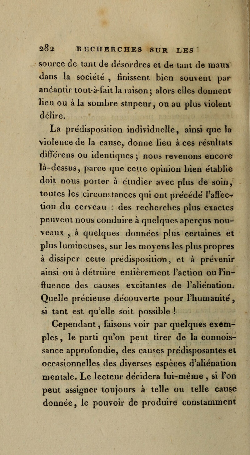 source de tant de désordres et de tant de maux dans la société , finissent bien souvent par anéantir tout à-fait la raison; alors elles donnent lieu ou à la sombre stupeur, ou au plus violent délire. La prédisposition individuelle, ainsi que la violence de la cause, donne lieu à ces résultats differens ou identiques 5 nous revenons encore là-dessus, parce que cette opinion bien établie doit nous porter à étudier avec plus de soin, toutes les circonstances qui ont précède' l'affec^ tion du cerveau : des recherches plus exactes peuvent nous conduire à quelques aperçus nou- veaux , à quelques données plus certaines et plus lumineuses, sur les moyens les pluspropres à dissiper cette prédisposition, et à prévenir ainsi ou à détruire entièrement l'action ou l'in- fluence des causes excitantes de l'aliénation. Quelle précieuse découverte pour l'humanité', si tant est qu'elle soit possible ! Cependant, faisons voir par quelques exem- ples , le parti qu'on peut tirer de la connois- sance approfondie, des causes prédisposantes et occasionnelles des diverses espèces d'aliénation mentale. Le lecteur décidera lui-même , si l'on peut assigner toujours à telle ou telle cause donnée, le pouvoir de produire constamment
