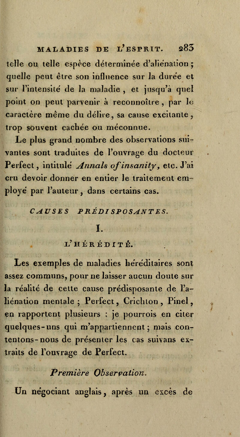 telle ou telle espèce déterminée d'aliénation ; quelle peut être son influence sur la durée et sur l'intensité de la maladie , et jusqu'à quel point on peut parvenir à reconnoître , par le caractère même du délire, sa cause excitante, trop souvent cachée ou méconnue. Le plus grand nombre des observations sui- vantes sont traduites de l'ouvrage du docteur Perfect, intitulé Annah ofinsanity, etc. J'ai cru devoir donner en entier le traitement em- ployé par l'auteur, dans certains cas. CAUSES PRÉDISPOSANTES. I. il HÉRÉDITÉ. Les exemples de maladies héréditaires sont assez communs, pour ne laisser aucun doute sur la réalité de cette cause prédisposante de l'a- liénation mentale; Perfect, Crichlon , Pinel, en rapportent plusieurs : je pourrois en citer quelques-uns qui m'appartiennent; mais con- tentons-nous de présenter les cas suivans ex- traits de l'ouvrage de Perfect. Première Observation. Un négociant anglais, après un excès de