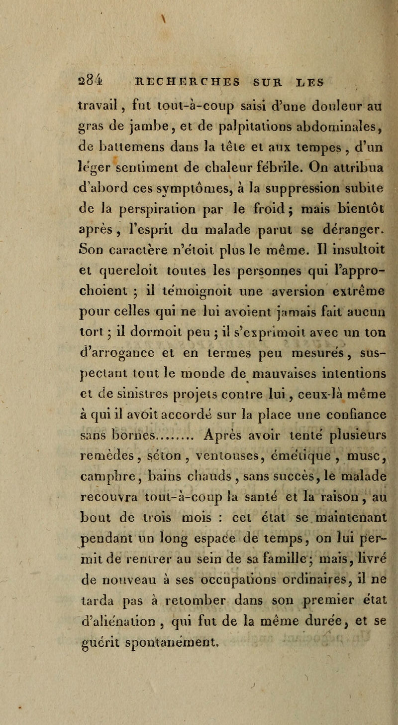 travail, fut tout-à-coup saisi d'une douleur au gras de jambe, et de palpitations abdominales, de baltemens dans la tête et aux tempes , d'un léger sentiment de chaleur fébrile. On attribua d'abord ces symptômes, à la suppression subite de la perspiration par le froid; mais bientôt après , l'esprit du malade parut se déranger. Son caractère n'étoit plus le même. Il insultoit et quereïoit toutes les personnes qui l'appro- choient ; il témoignoit une aversion extrême pour celles qui ne lui avoient jamais fait aucun tort • il dormoit peu ; il s'exprimoit avec un ton d'arrogance et en termes peu mesurés, sus- pectant tout le monde de mauvaises intentions et de sinistres projets contre lui, ceux-là même à qui il avoit accordé sur la place une confiance sans bornes Après avoir tenté plusieurs remèdes, séton , ventouses, émétique , musc, camphre, bains chauds , sans succès, le malade recouvra tout-à-coup la santé et la raison, au bout de trois mois : cet état se maintenant pendant un long espace de temps, on lui per- mit de rentrer au sein de sa famille; mais, livré de nouveau à ses occupations ordinaires, il ne tarda pas à retomber dans son premier état d'aliénation , qui fut de la même durée ; et se guérit spontanément.