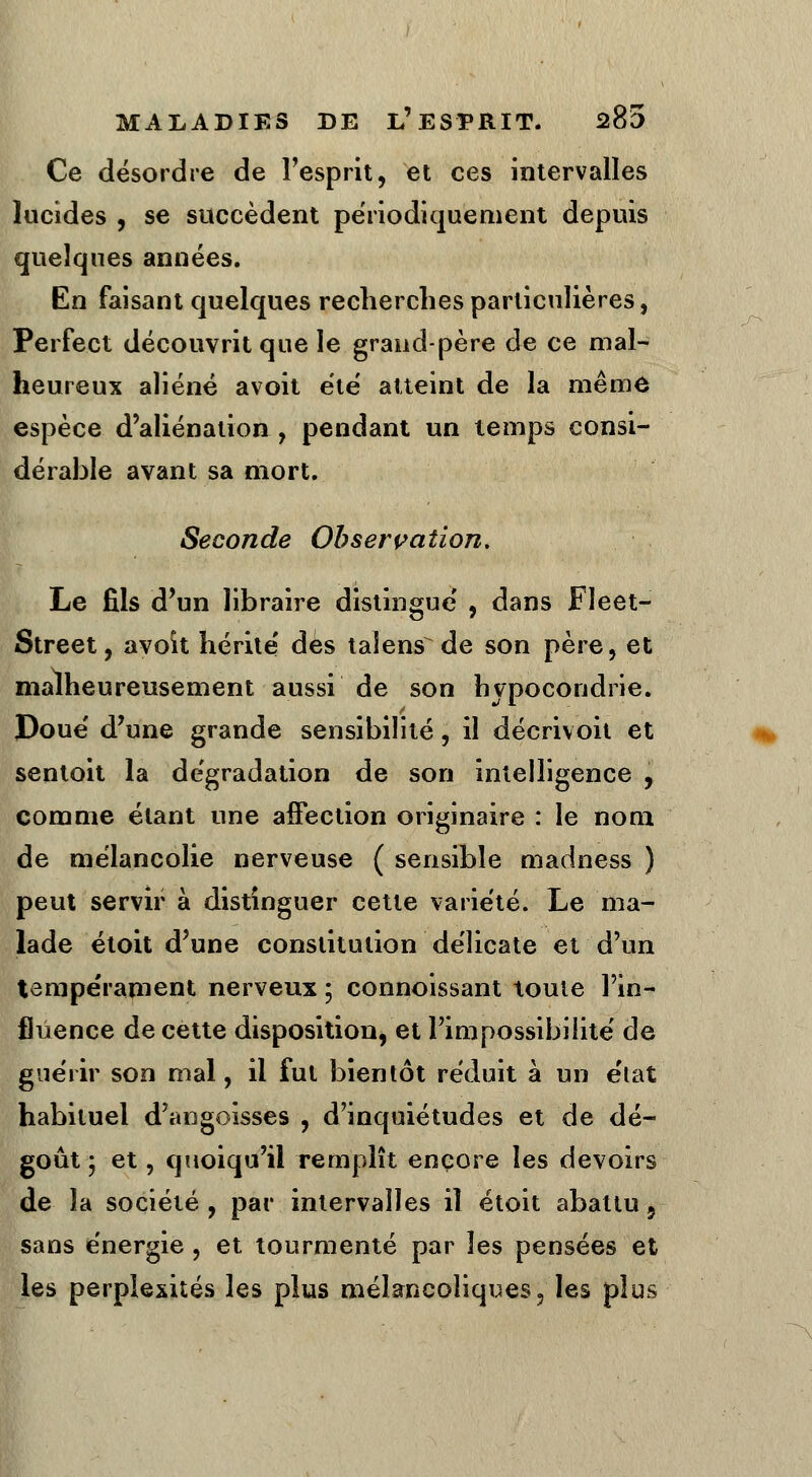 Ce désordre de l'esprit, et ces intervalles lucides , se succèdent périodiquement depuis quelques années. En faisant quelques recherches particulières, Perfe.ct découvrit que le grand-père de ce mal- heureux aliéné avoit été atteint de la même espèce d'aliénation , pendant un temps consi- dérable avant sa mort. Seconde Observation. Le fils d'un libraire distingue' , dans Fleet- Street, avoit hérité des taiens de son père, et malheureusement aussi de son hypocondrie. Doue' d'une grande sensibilité, il décrivoh et sentoit la dégradation de son intelligence , comme étant une affection originaire : le nom de mélancolie nerveuse ( sensible madness ) peut servir à distinguer cette variété. Le ma- lade étoit d'une constitution délicate et d'un tempérament nerveux ; connoissant toute l'in- fluence de cette disposition, et l'impossibilité de guérir son mal, il fut bientôt réduit à un e'tat habituel d'angoisses , d'inquiétudes et de dé- goût ; et, quoiqu'il remplît encore les devoirs de la société , par intervalles il étoit abattu, sans énergie, et tourmenté par les pensées et les perplexités les plus mélancoliques, les plus