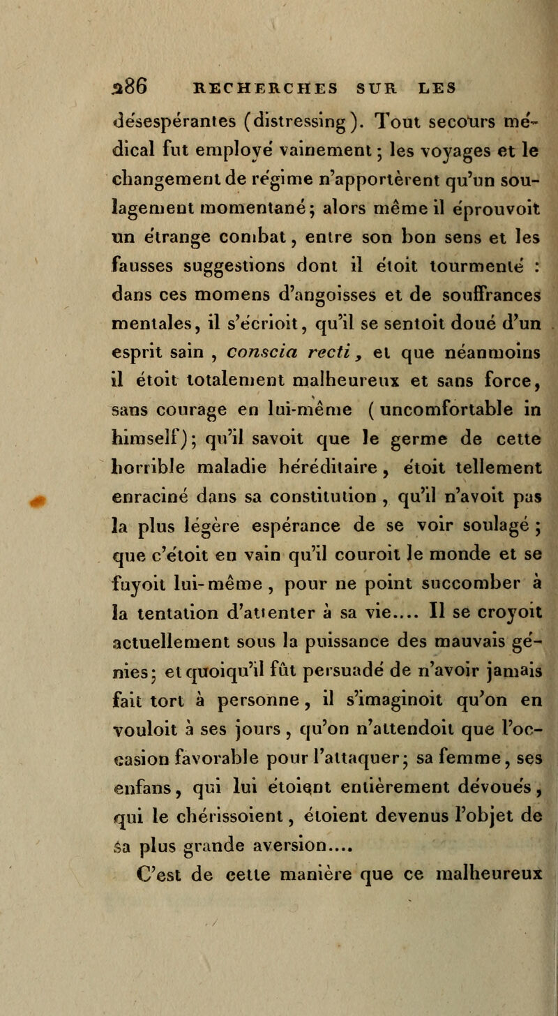 désespérantes (distressing). Tout secours mé- dical fut employé' vainement ; les voyages et le changement de régime n'apportèrent qu'un sou- lagement momentané; alors même il e'prouvoit un étrange combat, entre son bon sens et les fausses suggestions dont il éloit tourmenté : dans ces momens d'angoisses et de souffrances mentales, il s'écrioit, qu'il se sentoit doué d'un esprit sain , conscia recti , et que néanmoins il étoit totalement malheureux et sans force, sans courage en lui-même ( uncomfortable in himself); qu'il savoit que le germe de cette horrible maladie héréditaire , étoit tellement enraciné dans sa constitution , qu'il n'a voit pas la plus légère espérance de se voir soulagé ; que c'étoit en vain qu'il couroit le monde et se fuyoit lui-même, pour ne point succomber à la tentation d'attenter à sa vie.... Il se croyoit actuellement sous la puissance des mauvais gé- nies; et quoiqu'il fût persuadé de n'avoir jamais fait tort à personne, il s'imaginoit qu'on en vouloit à ses jours, qu'on n'attendoit que l'oc- casion favorable pour l'attaquer; sa femme, ses enfans, qui lui étoiqnt entièrement dévoués, qui le chérissoient, étoient devenus l'objet de sa plus grande aversion.... C'est de cette manière que ce malheureux
