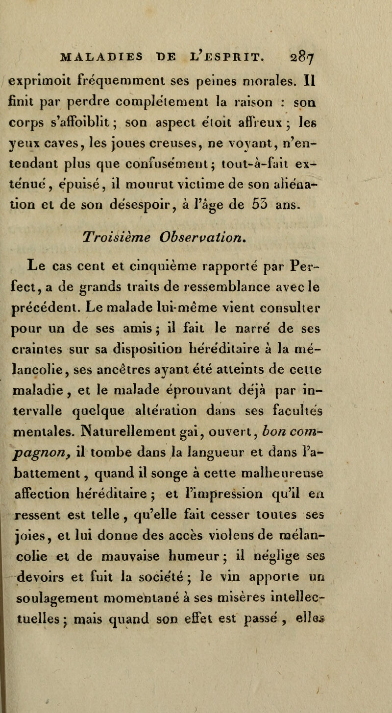 exprimoit fréquemment ses peines morales. Il finit par perdre complètement la raison : son corps s'affoiblit ; son aspect étoît affreux ; les yeux caves, les joues creuses, ne voyant, n'en- tendant plus que confusément; tout-à-fait ex- ténué, épuisé, il mourut victime de son aliéna* tion et de son désespoir, à l'âge de 55 ans. Troisième Observation» Le cas cent et cinquième rapporté par Per- fect, a de grands traits de ressemblance avec le précédent. Le malade lui-même vient consulter pour un de ses amis ; il fait le narré de ses craintes sur sa disposition héréditaire à la mé- lancolie, ses ancêtres ayant été atteints de cette maladie, et le malade éprouvant déjà par in- tervalle quelque altération dans ses facultés mentales. Naturellement gai, ouvert, bon com- pagnon, il tombe dans la langueur et dans l'a- battement , quand il songe à cette malheureuse affection héréditaire ; et l'impression qu'il en ressent est telle, qu'elle fait cesser toutes ses joies, et lui donne des accès violens de mélan- colie et de mauvaise humeur ; il néglige ses devoirs et fuit la société ; le vin apporte un soulagement momentané à ses misères intellec- tuelles * mais quand son effet est passé , elles