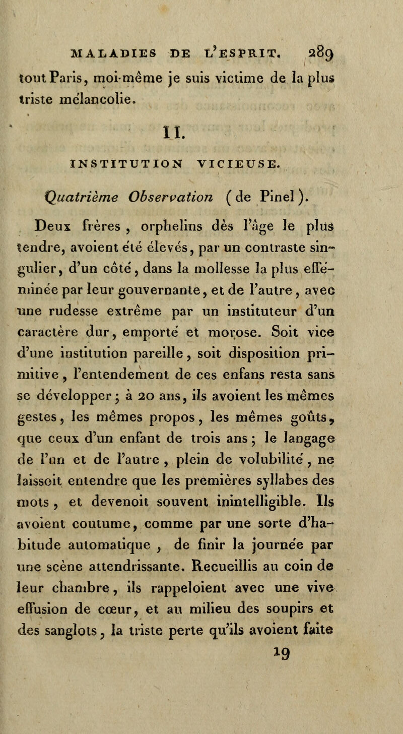 tout Paris, moi-même je suis victime de la plus triste mélancolie. IL INSTITUTION VICIEUSE. Quatrième Observation (de Pinel). Deux frères , orphelins dès Page le plus tendre, avoient été élevés, par un contraste sin~ gulier, d'un côte', dans la mollesse la plus effé- minée par leur gouvernante, et de l'autre, aveG une rudesse extrême par un instituteur d'un caractère dur, emporte' et morose. Soit vice d'une institution pareille, soit disposition pri- mitive , l'entendement de ces enfans resta sans se développer; à 20 ans, ils avoient les mêmes gestes, les mêmes propos, les mêmes goûts, que ceux d'un enfant de trois ans ; le langage de l'un et de l'autre , plein de volubilité', ne ïaissoit entendre que les premières syllabes des mots , et devenoit souvent inintelligible. Ils avoient coutume, comme par une sorte d'ha- bitude automatique , de finir la journe'e par une scène attendrissante. Recueillis au coin de leur chambre, ils rappeloient avec une vive- effusion de cœur, et au milieu des soupirs et des sanglots 3 la triste perte qu'ils avoient faite 19