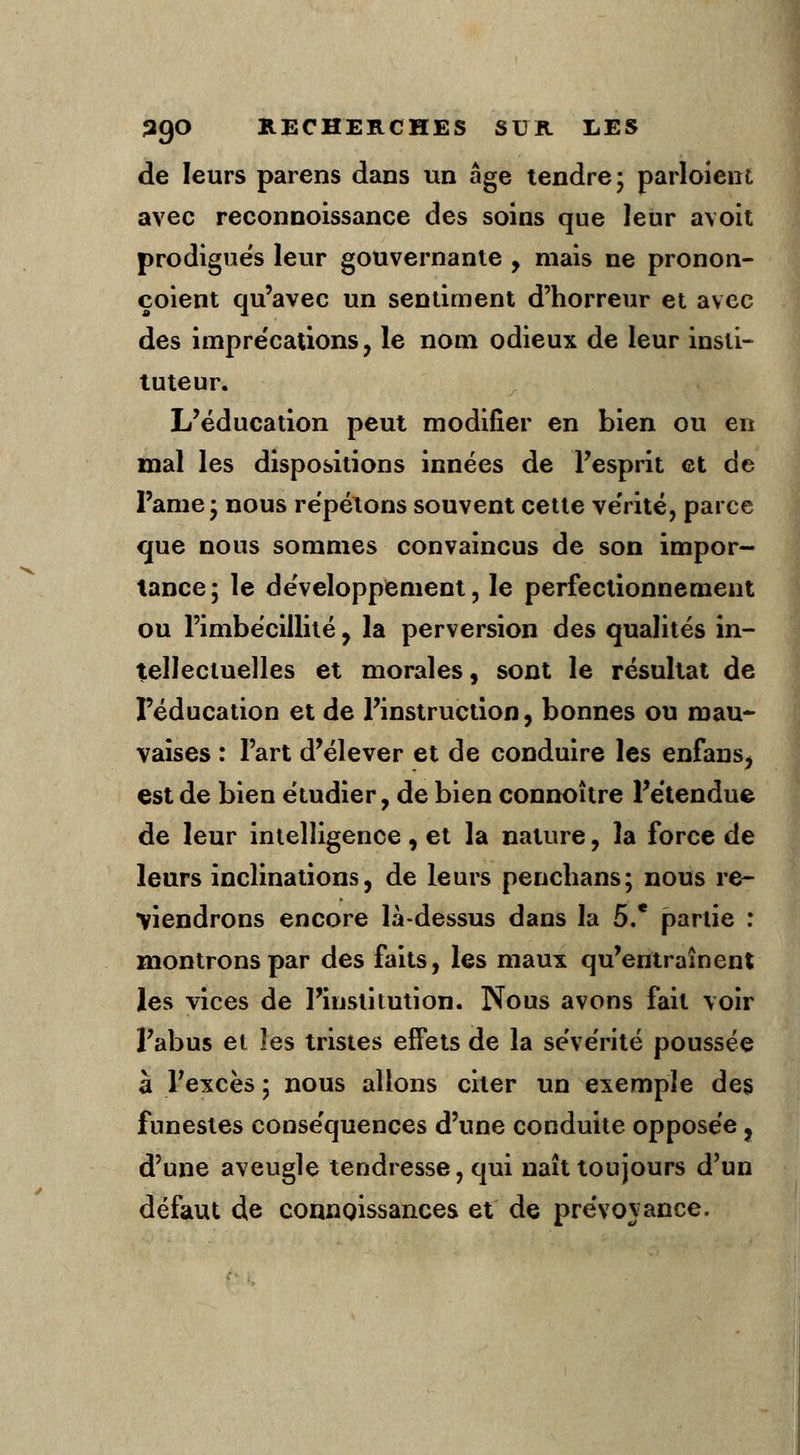 de leurs parens dans un âge tendre; partaient avec reconnoissance des soins que leur avoit prodigués leur gouvernante , mais ne pronon- çoient qu'avec un sentiment d'horreur et avec des imprécations, le nom odieux de leur insti- tuteur. L'éducation peut modifier en bien ou en mal les dispositions innées de l'esprit et de Pâme; nous répétons souvent cette vérité, parce que nous sommes convaincus de son impor- tance; le développement, le perfectionnement ou l'imbécillité, la perversion des qualités in- tellectuelles et morales, sont le résultat de l'éducation et de l'instruction, bonnes ou mau* vaises : l'art d'élever et de conduire les enfans, est de bien étudier, de bien connoître l'étendue de leur intelligence, et la nature, la force de leurs inclinations, de leurs penchans; nous re- viendrons encore là-dessus dans la 5.' partie : montrons par des faits, les maux qu'entraînent les vices de l'institution. Nous avons fait voir l'abus et les tristes effets de la sévérité poussée à l'excès ; nous allons citer un exemple des funestes conséquences d'une conduite opposée, d'une aveugle tendresse, qui naît toujours d'un défaut de connoissances et de prévovance.