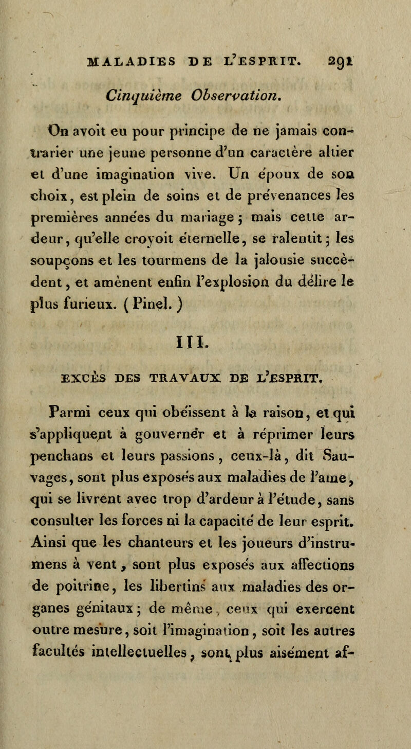 Cinquième Observation, On avoit eu pour principe de ne jamais con- trarier une jeune personne d'un caractère altier et d'une imagination vive. Un ëpoux de soa choix, est plein de soins et de prévenances les premières années du mariage 5 mais cette ar- deur, qu'elle croyoit éternelle, se ralentit; les soupçons et les tourmens de la jalousie succè- dent , et amènent enfin l'explosion du délire le plus furieux. ( Pinel. ) III. EXCÈS DES TRAVAUX DE I-?£SPRIT. Parmi ceux qui obéissent à fe raison, et qui s'appliquent à gouverner et à réprimer leurs penchans et leurs passions, ceux-là, dit Sau- vages, sont plus exposés aux maladies de l'âme, qui se livrent avec trop d'ardeur à l'étude, sans consulter les forces ni la capacité de leur esprit. Ainsi que les chanteurs et les joueurs d'instru- mens à vent, sont plus exposés aux affections de poitrine, les libertins' aux maladies des or- ganes génitaux; de même, ceux qui exercent outre mesure, soit l'imagination, soit les autres facultés intellectuelles ? sont, plus aisément af-