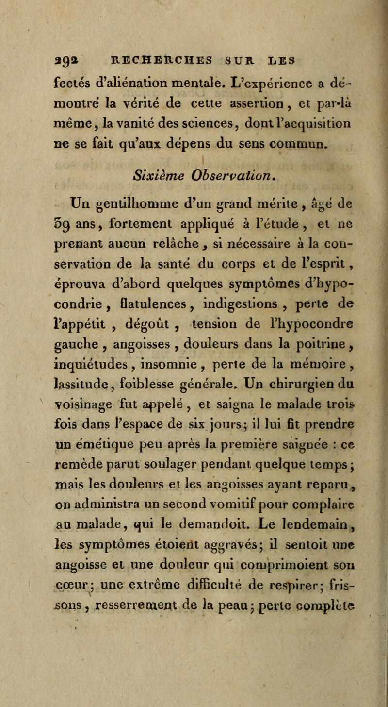 fectés d'aliénation mentale. L'expérience a dé- montre' la vérité de cette assertion, et par-là même, la vanité des sciences, dont l'acquisition ne se fait qu'aux dépens du sens commun. Sixième Observation. Un gentilhomme d'un grand mérite, âgé de 5g ans, fortement appliqué à l'étude , et ne prenant aucun relâche y si nécessaire à la con- servation de la santé du corps et de l'esprit, éprouva d'abord quelques symptômes d'hypo- condrie , flatulences, indigestions , perte de l'appétit , dégoût , tension de l'hypocondre gauche , angoisses , douleurs dans la poitrine , inquiétudes , insomnie , perte de la mémoire , lassitude, foiblesse générale. Un chirurgien du voisinage fut appelé, et saigna le malade trois fois dans l'espace de six jours; il lui fît prendre un émétique peu après la première saignée : ce remède parut soulager pendant quelque temps; mais les douleurs et les angoisses ayant reparu, on administra un second vomitif pour complaire au malade, qui le demandoit. Le lendemain, les symptômes étoierit aggravés; il sentoit une angoisse et une douleur qui coruprimoient son cœur; une extrême difficulté de respirer; fris- sons, resserrement de la peau; perte complète
