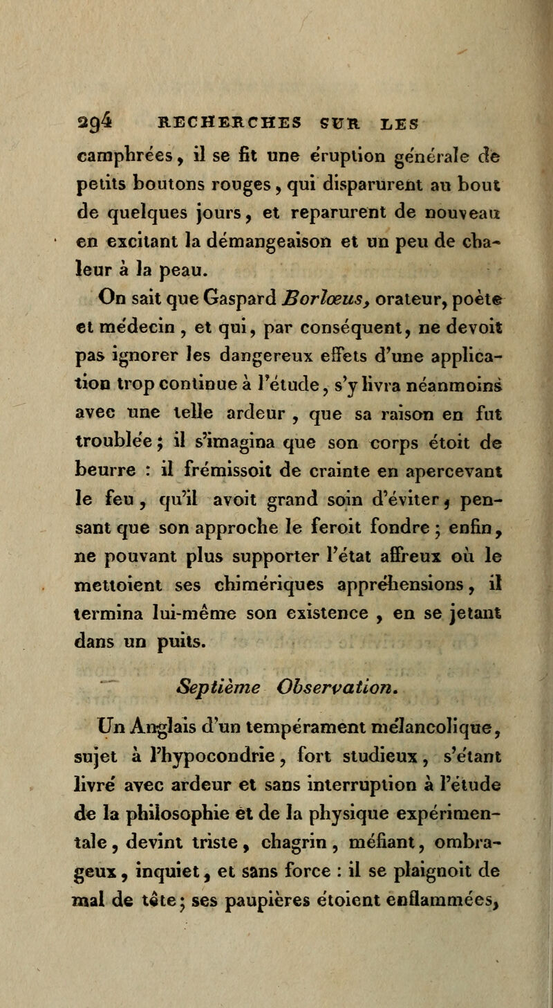 camphrées, il se fit une éruption générale de petits boutons rouges, qui disparurent au bout de quelques jours, et reparurent de nouveau en excitant la démangeaison et un peu de cha- leur à la peau. On sait que Gaspard Borlœus, orateur, poète et médecin , et qui, par conséquent, ne devoit pas ignorer les dangereux effets d'une applica- tion trop continue à l'étude, s'y livra néanmoins avec une telle ardeur , que sa raison en fut troublée ; il s'imagina que son corps étoit de beurre : il frémissoit de crainte en apercevant le feu , qu'il avoit grand soin d'éviter t pen- sant que son approche le feroit fondre ; enfin , ne pouvant plus supporter l'état affreux où le mettoient ses chimériques appréhensions, il termina lui-même son existence , en se jetant dans un puits. Sep tième Observation. Un Anglais d'un tempérament me'lancolique, sujet à l'hypocondrie, fort studieux, s'étant livre' avec ardeur et sans interruption à l'étude de la philosophie et de la physique expérimen- tale , devint triste , chagrin , méfiant, ombra- geux , inquiet, et sans force : il se plaignoit de mal de tête; ses paupières étoient enflammées,