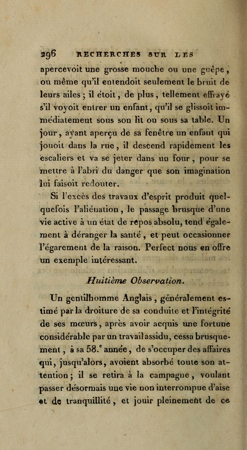 aperce voit une grosse mouche ou une guêpe, ou même qu'il entendoit seulement le bruit de leurs ailes • il ëtoit, de plus, tellement effrayé s'il voyoit entrer un enfant, qu'il se glissoit im- médiatement sous son lit ou sous sa table. Un jour, ayant aperçu de sa fenêtre un enfant qui jouoit dans la rue, il descend rapidement les escaliers et va se jeter dans un four, pour se mettre à l'abri du danger que son imagination lui faisoit redouter. Si l'excès des travaux d'esprit produit quel- quefois l'aliénation , le passage brusque d'une vie active à un état de repos absolu, tend égale- ment à déranger la santé , et peut occasionner l'égarement de la raison. Perfect nous en offre un exemple intéressant. Huitième Observation. Un gentilhomme Anglais, généralement es- timé parla droiture de sa conduite et l'intégrité de ses mceurs, après avoir acquis une fortune considérable par un travail assidu, cessa brusque- ment , à sa 58.e année, de s'occuper des affaires qui, jusqu'alors, avoient absorbé toute son at- tention ; il se retira à la campagne , voulant passer désormais une vie non interrompue d'aise et de trancpiitlité, et jouir pleinement de ce