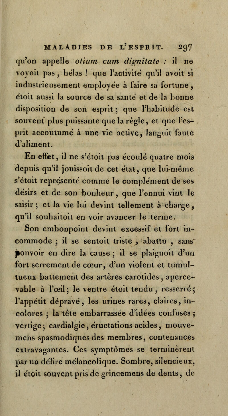 qu'on appelle otiurn cum dignilate : il ne voyoit pas , hëlas ! que l'activité' qu'il avoit si industrieusement employée à faire sa fortune, étoit aussi la source de sa santë et de la bonne disposition de son esprit ; que l'habitude est souvent plus puissante que la règle, et que l'es- prit accoutume' à une vie active, languit faute d'aliment. En effet, il ne s'étoit pas écoulé quatre mois depuis qu'il jouissoit de cet e'tat, que lui-même s'étoit représenté comme le complément de ses désirs et de son bonheur, que l'ennui vint le saisir; et la vie lui devint tellement à charge, qu'il souhaitoit en voir avancer le terme. Son embonpoint devint excessif et fort in- commode • il se sentoit triste , abattu , sans pouvoir en dire la cause ; il se plaignoit d'un fort serrement de cœur, d'un violent et tumul- tueux battement des artères carotides, aperce- vable à l'œil; le ventre étoit tendu , resserré; l'appétit dépravé, les mines rares, claires, in- colores ; la tête embarrassée d'idées confuses 5 vertige; cardialgie, éructations acides, mouve- mens spasmodiques des membres, contenances extravagantes. Ces symptômes se terminèrent par un délire mélancolique. Sombre, silencieux, il étoit souvent pris de grincemens de dents, de
