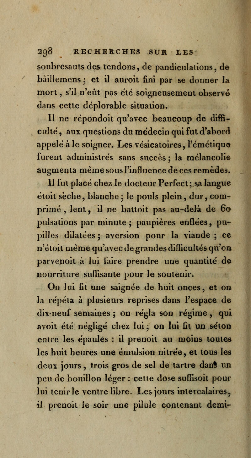 soubresauts des tendons, de pandiculations, de bâillemens ; et il auroit fini par se donner la mort, s'il n'eût pas été soigneusement observé dans cette déplorable situation. Il ne répondoit qu'avec beaucoup de diffi- culté , aux questions du médecin qui fut d'abord appelé à le soigner. Les vésicatoires, l'émétiquo furent administrés sans succès ; la mélancolie augmenta même sous l'influence de ces remèdes. Il fut placé chez le docteur Perfect; sa langue étoit sèche, blanche ; le pouls plein, dur, com- primé , lent, il ne battoit pas au-delà de 60 pulsations par minute ; paupières enflées, pu- pilles dilatées \ aversion pour la viande ; ce n'étoit même qu'avec de grandes difficultés qu'on, parvenoit à lui faire prendre une quantité de nourriture suffisante pour le soutenir. On lui fit une saignée de huit onces, et on la répéta à plusieurs reprises dans l'espace de dix-neuf semaines ; on régla son régime , qui avoit été négligé chez lui ^ on lui fit un séton entre les épaules : il prenoit au moins toutes les huit heures une émulsion nitrée, et tous les deux jours, trois gros de sel de tartre dan% un peu de bouillon léger : cette dose suffisoit pour lui tenir le ventre libre. Les jours intercalaires, il prenoit le soir une pilule contenant demi-