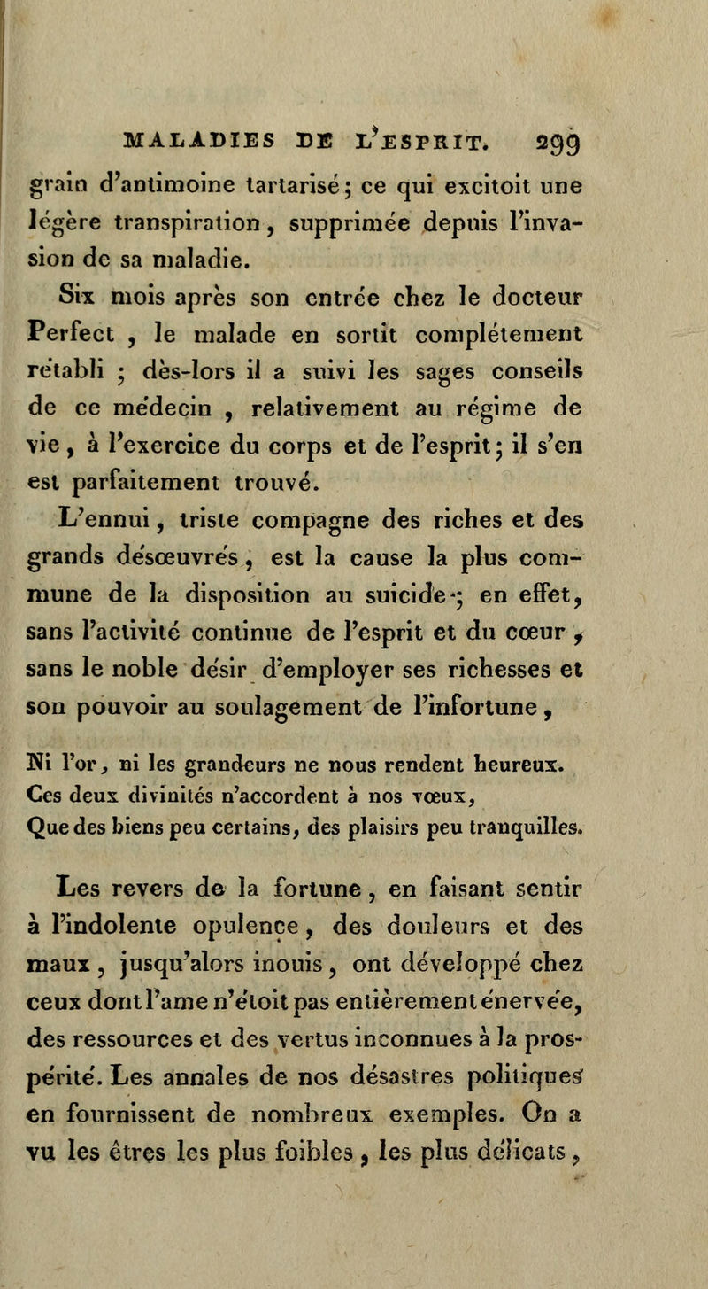 grain d'antimoine tartarisé; ce qui excitoit une légère transpiration, supprimée depuis l'inva- sion de sa maladie. Six mois après son entrée chez le docteur Perfect , le malade en sortit complètement rétabli ; dès-lors il a suivi les sages conseils de ce médecin , relativement au régime de vie, à l'exercice du corps et de l'esprit; il s'en est parfaitement trouvé. L'ennui, triste compagne des riches et des grands de'sœuvrés, est la cause la plus com- mune de la disposition au suicide*; en effet, sans l'activité continue de l'esprit et du cœur , sans le noble désir d'employer ses richesses et son pouvoir au soulagement de l'infortune, Ni l'or j ni les grandeurs ne nous rendent heureux. Ces deux divinités n'accordent à nos vœux, Que des biens peu certains, des plaisirs peu tranquilles. Les revers de la fortune, en faisant sentir à l'indolente opulence, des douleurs et des maux ? jusqu'alors inouis ? ont développé chez ceux dont l'amen'etoit pas entièrement énervée, des ressources et des vertus inconnues à la pros- périté'. Les annales de nos désastres politiques' en fournissent de nombreux exemples. On a vu les êtres les plus foibles , les plus délicats ?