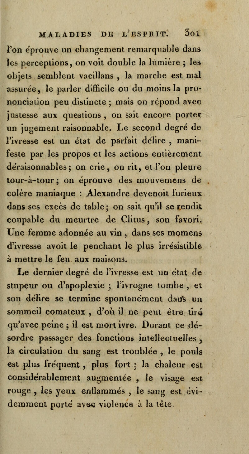 l'on éprouve un changement remarquable dans les perceptions, on voit double la lumière ; les objets semblent vacillans , la marche est mal assurée, le parler difficile ou du moins la pro- nonciation peu distincte ; mais on répond avec justesse aux questions , on sait encore porter un jugement raisonnable. Le second degré de l'ivresse est un état de parfait délire , mani- feste par les propos et les actions entièrement déraisonnables; on crie, on rit, et Ton pleure tour-à-tour; on éprouve des mouvemens de colère maniaque : Alexandre devenoit furieux dans ses excès de table; on sait qu'il se rendit coupable du meurtre de Clitus ? son favori. Une femme adonnée au vin , dans ses momens d'ivresse avoit le penchant le plus irrésistible à mettre le feu aux maisons. Le dernier degré de l'ivresse est un état de stupeur ou d'apoplexie ; l'ivrogne tombe , et son délire se termine spontanément daifè un sommeil comateux , d'où, il ne peut être tii i qu'avec peine ; il est mort ivre. Durant ce dé- sordre passager des fonctions intellectuelles -, la circulation du sang est troublée , le pouls est plus fre'quent , plus fort; la chaleur est considérablement augmentée , le visage est rouge , les yeux enflammés , le sang est évi- demment porté avaç violence à la tête.