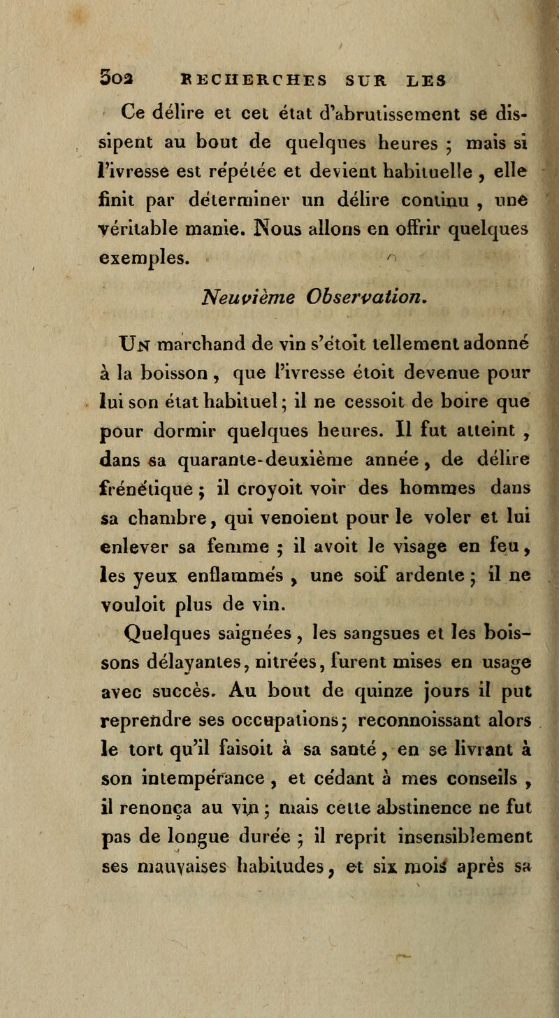 Ce délire et cet état d'abrutissement se dis- sipent au bout de quelques heures ; mais si l'ivresse est repétée et devient habituelle , elle finit par déterminer un délire continu , une véritable manie. Nous allons en offrir quelques exemples. n Neuvième Observation. Un marchand de vin s'étoit tellement adonné à la boisson, que l'ivresse étoit devenue pour lui son état habituel ; il ne cessoit de boire que pour dormir quelques heures. Il fut atteint , dans sa quarante-deuxième année, de délire frénétique; il croyoit voir des hommes dans sa chambre, qui venoient pour le voler et lui enlever sa femme ; il avoit le visage en feu, les yeux enflammés , une soif ardente ; il ne vouloit plus de vin. Quelques saignées, les sangsues et les bois- sons délayantes, nitrées, furent mises en usage avec succès. Au bout de quinze jours il put reprendre ses occupations- reconnoissant alors le tort qu'il faisoit à sa santé, en se livrant à son intempérance , et cédant à mes conseils , il renonça au vin ; mais celte abstinence ne fut pas de longue durée ; il reprit insensiblement ses mauvaises habitudes, et six mois: après sa