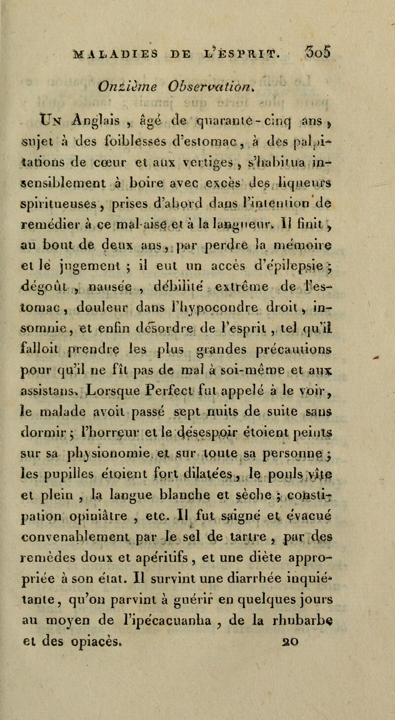 Onzième Observation* Un Anglais , âgé de ' quarante-cinq ans » sujet à des foiblesses d'estomac, à des palpi- tations de cœur et aux vertiges, s'habitua in- sensiblement à boire avec excès des liqueurs spiritueuses, prises d'abord dans l'intention de remédier à ce mai-aise et à la langueur, 11 finit \ au bout de deux ans, par perdre la mémoire et lé jugement ; il eut un accès d'épilepsie * dégoût ^ nausée , débilité extrême de l'es- tomac, douleur dans Fhypocondre droit ^ in- somnie, et enfin désordre de l'esprit , tel qu'il falloit prendre les plus grandes précamions pour qu'il ne fît pas de mal à soi-même et aux assistans> Lorsque Perfect fut appelé à le voir, le malade avoit passé sept nuits de suite sans dormir ^ l'horreur et le désespoir étoient peints sur sa physionomie, et sur toute sa personne ^ les pupilles étoient fort dilatées, le pouls vite et plein , la langue blanche et sèche ; consti-7 pation opiniâtre , etc. Il fut saigné et évacué convenablement par le sel de tartre , par des remèdes doux et apéritifs, et une diète appro- priée à son état. Il survint une diarrhée inquié* tante, qu'on parvint à guérir en quelques jours au mo}ren de l'ipécacuanha ? de la rhubarbe et des opiacés» 20
