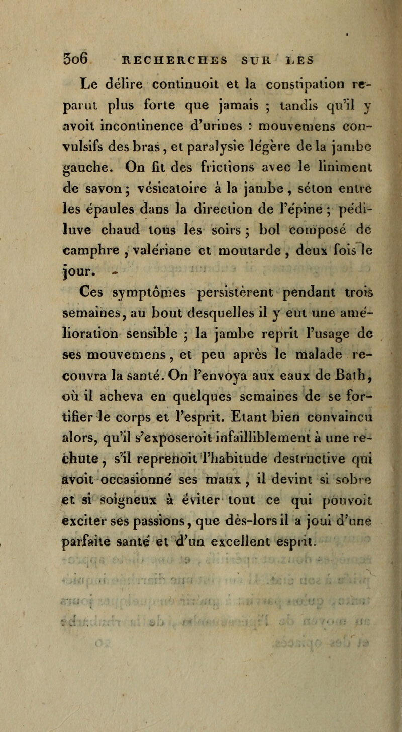 Le délire continuoit et la constipation re- parut plus forte que jamais ; tandis qu'il y avoit incontinence d'urines : mouvemens eon- vulsifs des bras, et paralysie légère de la jambe gauche. On fit des frictions avec le Uniment de savon ; vésicatoire à la jambe, séton entre les épaules dans la direction de l'épine ; pedi- luve chaud tous les soirs ; bol composé de camphre , valériane et moutarde , deux fois le jour. * Ces symptômes persistèrent pendant trois semaines, au bout desquelles il y eut une amé- lioration sensible ; la jambe reprit l'usage de ses mouvemens , et peu après le malade re- couvra la santé. On l'envoya aux eaux de Bath, où il acheva en quelques semaines de se for- tifier le corps et l'esprit. Etant bien convaincu alors, qu'il s'exposeroit infailliblement à une re- chute , s'il reprenoit l'habitude destructive qui avoit occasionné ses maux , il devint si sobre et si soigneux à éviter tout ce qui pou voit exciter ses passions, que dès-lors il a joui d'une parfaite santé' et d'un excellent esprit.