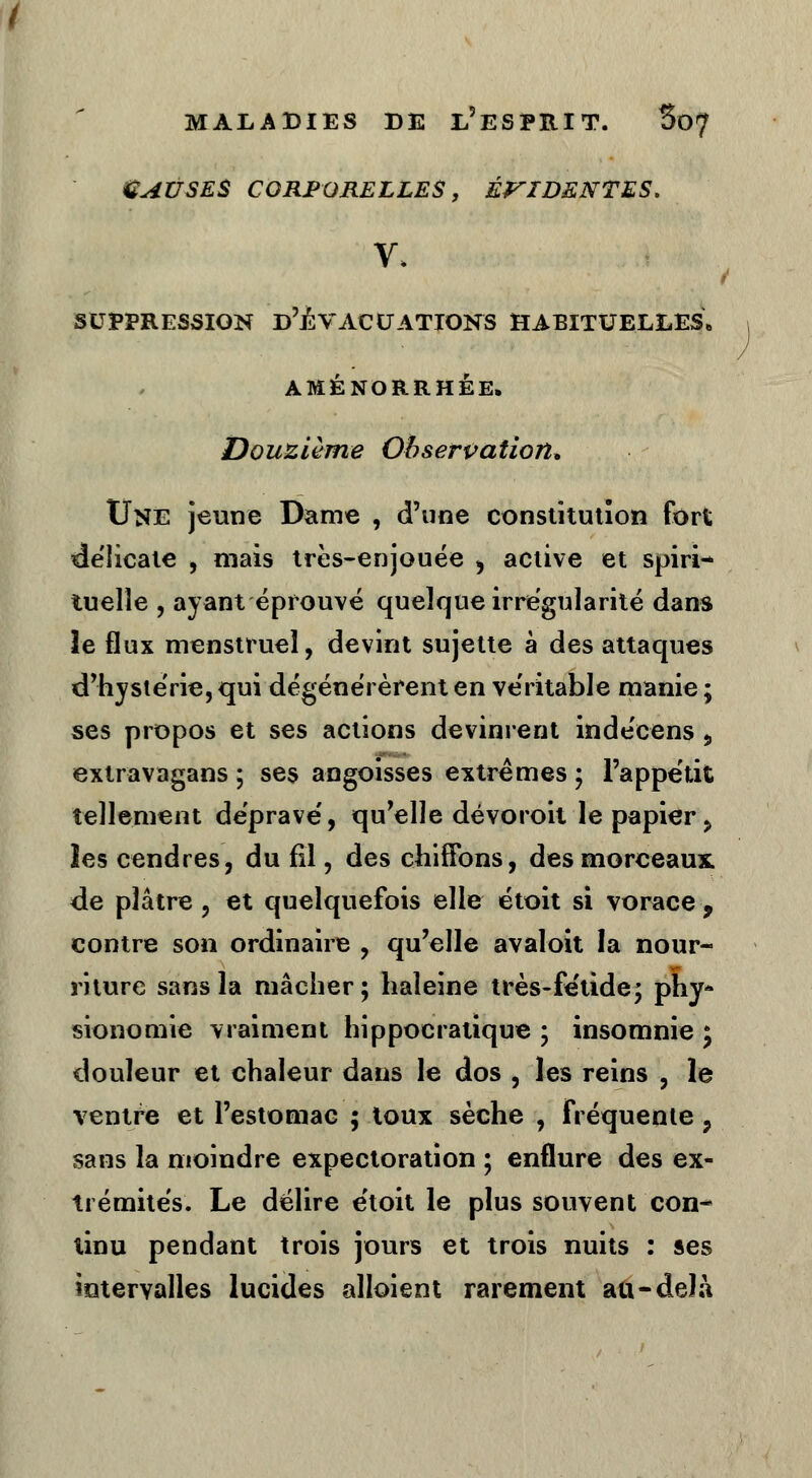 CAUSES CORPORELLES, ÉVIDENTES. t suppression d'évacuations habituelles» AMÉNORRHÉE, Douzième Observation* Une jeune Dame , d'une constitution fort déiicate , mais très-enjouée > active et spiri- tuelle , ayant éprouvé quelque irrégularité dans le flux menstruel, devint sujette à des attaques d'hystérie, qui dégénérèrent en véritable manie ; ses propos et ses actions devinrent indécens » extravagans ; ses angoisses extrêmes ; l'appétit tellement déprave', qu'elle dévoroil le papier y les cendres, du fil, des chiffons, des morceaux, de plâtre , et quelquefois elle étoit si vorace , contre son ordinaire , qu'elle avaloit la nour- riture sans la mâcher; haleine très-fe'tide; phy- sionomie vraiment hippoeralique ; insomnie ; douleur et chaleur dans le dos , les reins , le ventre et l'estomac ; toux sèche , fréquente ? sans la moindre expectoration ; enflure des ex- trémités. Le délire étoit le plus souvent con- tinu pendant trois jours et trois nuits : ses intervalles lucides alloient rarement au-delà