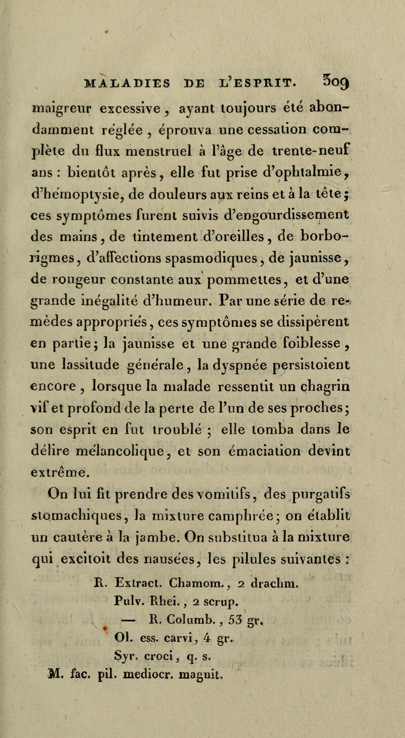 maigreur excessive , ayant toujours été abon- damment réglée , éprouva une cessation com- plète du flux menstruel à l'âge de trente-neuf ans : bientôt après, elle fut prise d'ophtalmie, d'hémoptysie, de douleurs aux reins et à la tête ; ces symptômes furent suivis d'engourdissement des mains, de tintement d'oreilles, de borbo- rigmes, d'affections spasmodiques, de jaunisse, de rougeur constante aux pommettes, et d'une grande inégalité d'humeur. Par une série de re- mèdes appropriés, ces symptômes se dissipèrent en partie; la jaunisse et une grande faiblesse , une lassitude générale, la dyspnée persistoient encore , lorsque la malade ressentit un chagrin vif et profond de la perte de Pun de ses proches; son esprit en fut troublé ; elle tomba dans le délire mélancolique, et son émaciation devint extrême. On lui fit prendre des vomitifs, des purgatifs stomachiques, la mixture camphrée; on établit un cautère à la jambe. On substitua à la mixture qui excitoit des nausées, les pilules suivantes : B.. Exlract. Chamom., i drachm. Pulv. Rhei., 2 scrup. — B.. Coîumb., 53 gr, Ol. ess. carvi, 4 gr. Sjr. croci, q. s. M. fac. pil. mediocr. maguit.