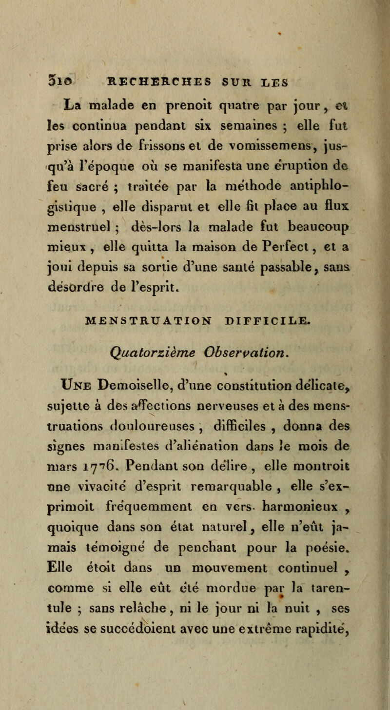 La malade en prenoît quatre par jour, et les continua pendant six semaines ; elle fut prise alors de frissons et de vomissemens, jus- qu'à l'époque où se manifesta une éruption de feu sacré ; traitée par la méthode antiphlo- gisiique , elle disparut et elle fit place au flux menstruel ; dès-lors la malade fut beaucoup mieux , elle quitta la maison de Perfect, et a joui depuis sa sortie d'une santé passable, sans désordre de l'esprit. MENSTRUATION DIFFICILE. Quatorzième Observation. Une Demoiselle, d'une constitution délicate, sujette à des affections nerveuses et à des mens- truations douloureuses , difficiles , donna des signes manifestes d'aliénation dans îe mois de mars iy>6. Pendant son délire, elle montroit une vivacité d'esprit remarquable , elle s'ex- primoit fréquemment en vers- harmonieux , quoique dans son état naturel ^ elle n'eût ja- mais témoigné de penchant pour la poésie. Elle était dans un mouvement continuel , comme si elle eût été mordue par la taren- tule ; sans relâche, ni le jour ni la nuit , ses idées se succédoient avec une extrême rapidité,