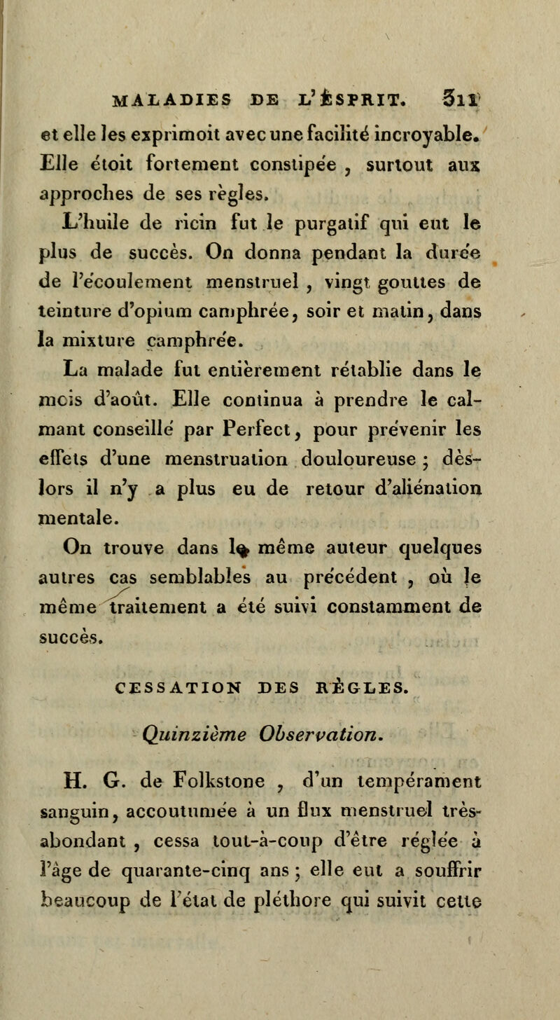 et elle les exprimoit avec une facilité incroyable. Elle étoit fortement constipée , surtout aux approches de ses règles. L'huile de ricin fut le purgatif qui eut le. plus de succès. On donna pendant la durée de l'écoulement menstruel , vingt gouttes de teinture d'opium camphrée, soir et matin, dans la mixture camphrée. La malade fut entièrement rétablie dans le mcis d'août. Elle continua à prendre le cal- mant conseillé par Perfect, pour prévenir les effets d'une menstruation douloureuse ; dès- lors il n'y a plus eu de retour d'aliénation mentale. On trouve dans 1% même auteur quelques autres cas semblables au précédent , où Je même traitement a été suivi constamment de succès. CESSATION DES RÈGLES. Quinzième Observation. H. G. de Folkstone ? d'un tempérament sanguin, accoutumée à un flux menstruel très- abondant , cessa tout-à-coup d'être réglée à l'âge de quarante-cinq ans; elle eut a souffrir beaucoup de Fétat de pléthore qui suivit cette