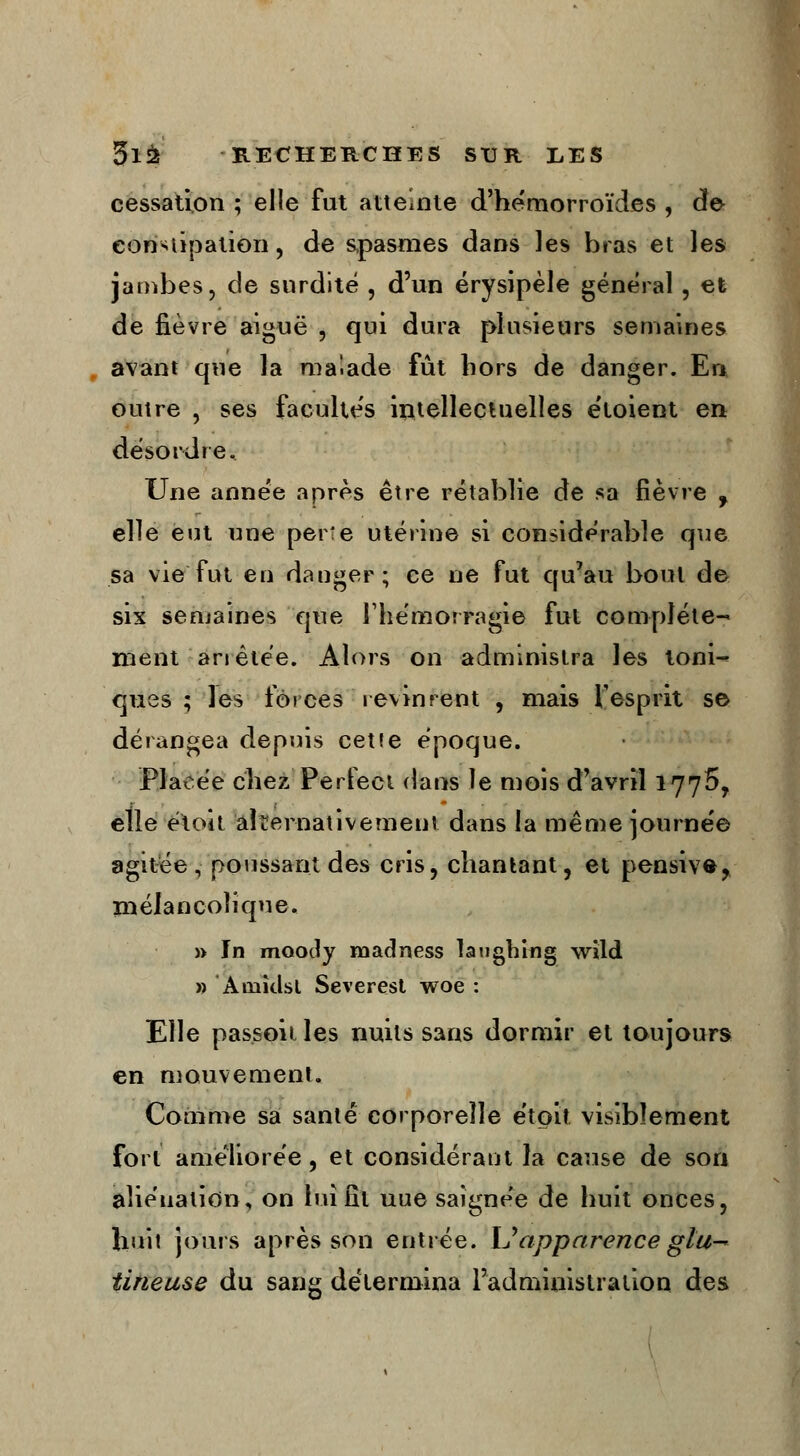 cessation ; elle fut atteinte d'hémorroïdes , de eon-uipation, de spasmes dans les bras et les jambes, de surdité , d'un érysipèle général, et de fièvre aiguë , qui dura plusieurs semaines avant que la malade fût hors de danger. En outre , ses facultés intellectuelles étoient en désordre. Une année après être rétablie de sa fièvre , elle eut une perte utérine si considérable que sa vie fut eu danger; ce ne fut qu'au bout de six semaines que l'hémorragie fut complète- ment arrêtée. Alors on administra les loni«* ques ; les forces revinrent , mais l'esprit se dérangea depuis cette époque. Placée chez Perfeet dans le mois d'avril 1775, elle étoit alternativement dans la même journée agitée , poussant des cris, chantant, et pensive, mélancolique. » In mootly madness laughing wild » Amîdst Severest woe : Elle passoit les nuits sans dormir et toujours en mouvement. Comme sa santé corporelle étoit visiblement fort améliorée, et considérant la cause de son aliénation, on lui fît uue saignée de huit onces, huit jours après son entrée. \Japparence glu— tineuse du sang détermina l'administration des