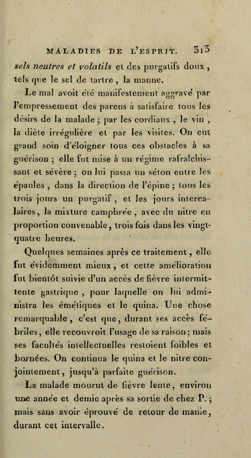 sels neutres et volatils et des purgatifs doux , tels que le sel de tartre , la manne. Le mal avoit été manifestement aggrave* par l'empressement des parens à satisfaire tons les désirs de la malade ; par les cordiaux , Je vin , la diète irrégulière et par les visites. On eut grand soin d'éloigner tous ces obstacles à sa guérison ; elle fut mise à un régime rafraîchis- sant et sévère • on lui passa un séton entre les épaules , dans la direction de l'épine ; tous les trois jours un purgatif, et les jours interca- laires , la mixture camphrée , avec du nilre en proportion convenable, trois fois dans les vingt- quatre heures. Quelques semaines après ce traitement, elle fut évidemment mieux , et cette amélioration fut bientôt suivie d'un accès de fièvre intermit- tente gastrique , pour laquelle on lui admi- nistra les émétiques et le quina. Une chose remarquable, c'est que, durant ses accès fé- briles, elle recouvroit l'usage de sa raison; mais ses facultés intellectuelles restoient foibles et bornées. On continua le quina et le nitre con- jointement , jusqu'à parfaite guérison. La malade mourut de fièvre lente, environ une année et demie après sa sortie de chez P. ; mais sans avoir éprouvé de retour de manie, durant cet intervalle.