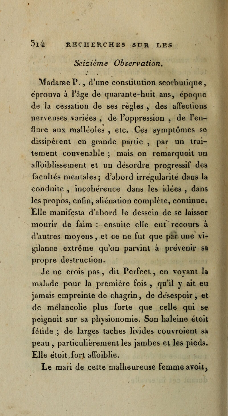 f Seizième Observation, Madame P., d'une constitution scorbutique , éprouva à l'âge de quarante-huit ans, époque de la cessation de ses règles , des affections nerveuses variées , de l'oppression , de l'en- flure, aux malléoles , etc. Ces symptômes se dissipèrent en grande partie , par un trai- tement convenable ; mais on remarquoit un affaiblissement et un désordre progressif des facultés mentales; d'abord irrégularité dans la conduite , incohérence dans les idées , dans les propos, enfin, aliénation complète, continue. Elle manifesta d'abord le dessein de se laisser mourir de faim : ensuite elle eutTrecours à d'autres moyens, et ce ne fut que par une vi- gilance extrême qu'on parvint à prévenir sa propre destruction. Je ne crois pas, dit Perfect, en voyant la malade pour la première fois , qu'il y ait eu jamais empreinte de chagrin, de désespoir , et de mélancolie plus forte que celle qui se peignoit sur sa physionomie. Son haleine étoit fétide; de larges taches livides couvroient sa peau, particulièrement les jambes et les pieds. Elle étoit fort affoiblie. Le mari de celte malheureuse femme avoit,