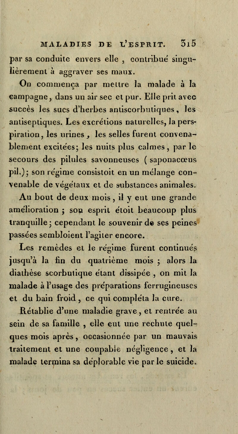 par sa conduite envers elle , contribue' singu- lièrement à aggraver ses maux. On commença par mettre la malade à la campagne, dans un air sec et pur. Elle prit avec succès les sucs d'herbes antiscorbutiques, les antiseptiques. Les excrétions naturelles, la pers- piration, les urines, les selles furent convena- blement excitées; les nuits plus calmes, par le secours des pilules savonneuses ( saponacœus pil.); son régime consistoit en un mélange con- venable de végétaux et de substances animales. Au bout de deux mois, il y eut une grande amélioration ; son esprit étoit beaucoup plus tranquille; cependant le souvenir de ses peines passées sembïoient l'agiter encore. Les remèdes et le régime furent continués jusqu'à la fin du quatrième mois ; alors la diathèse scorbutique étant dissipée , on mit la malade à l'usage des préparations ferrugineuses et du bain froid , ce qui compléta la cure. Rétablie d'une maladie grave, et rentrée au sein de sa famille , elle eut une rechute quel- ques mois après, occasionnée par un mauvais traitement et une coupable négligence, et la malade terrninasa déplorable vie parle suicide.