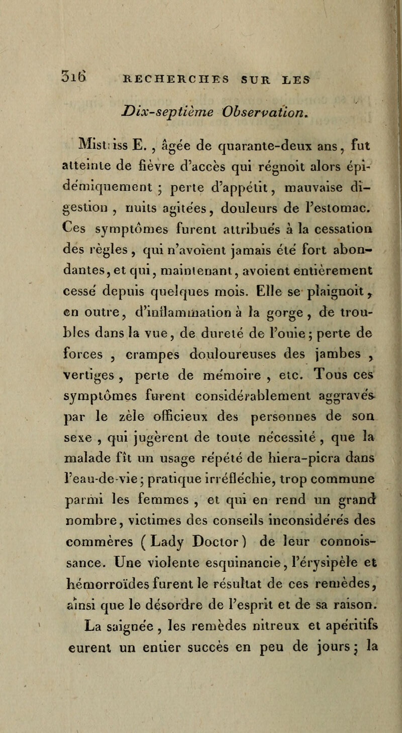 Dix-septième Observation* Mistiiss E. , âgée de quarante-deux ans, fut atteinte de fièvre d'accès qui régnoit alors épi- démiquement ; perte d'appétit, mauvaise di- gestion , nuits agitées, douleurs de l'estomac. Ces symptômes furent attribués à la cessation des règles , qui n'avoient jamais été fort abon- dantes, et qui, maintenant, avoient entièrement cessé depuis quelques mois. Elle se pïaignoit 9 en outre, d'inflammation à la gorge, de trou- bles dans la vue, de dureté de Fouie; perte de forces , crampes douloureuses des jambes , vertiges , perte de mémoire , etc. Tous ces symptômes furent considérablement aggrave* par le zèle officieux des personnes de son sexe , qui jugèrent de toute nécessité , que la malade fît un usage répété de hiera-picra dans l'eau-de-vie; pratique irréfléchie, trop commune parmi les femmes , et qui en rend un grand nombre, victimes des conseils inconsidérés des commères ( Lady Doctor ) de leur connois- sance. Une violente esquinancie, Pérysipèle et hémorroïdes furent le résultat de ces remèdes, ainsi que le désordre de l'esprit et de sa raison. La saignée , les remèdes nitreux et apéritifs eurent un entier succès en peu de jours ; la