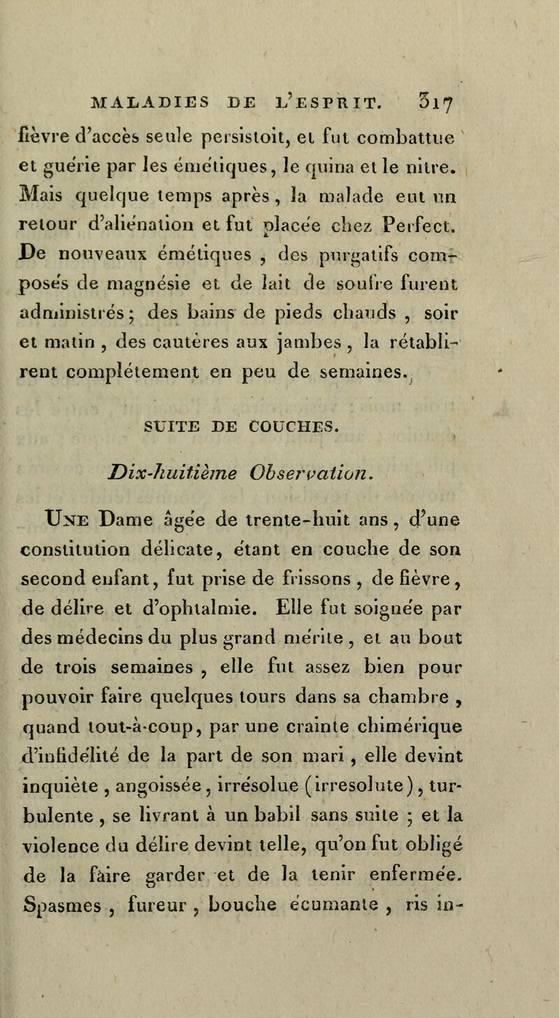 lièvre d'accès seule persistoit, et fut combattue et guérie par les émétiques, le quina et le nitre. Mais quelque temps après, la malade eut un retour d'aliénation et fut placée chez Perfect. De nouveaux émétiques , des purgatifs com- poses de magnésie et de lait de soufre furent administrés; des bains de pieds chauds , soir et matin , des cautères aux jambes , la rétabli- rent complètement en peu de semaines., SUITE DE COUCHES. Dix-huitième Observation. Une Dame âgée de trente-huit ans, d'une constitution délicate, étant en couche de son second enfant, fut prise de frissons , de fièvre, de délire et d'ophtalmie. Elie fut soignée par des médecins du plus grand mérite , et au bout de trois semaines , elle fut assez bien pour pouvoir faire quelques tours dans sa chambre , quand tout-à-coup, par une crainte chimérique d'infidélité de la part de son mari, elle devint inquiète , angoissée, irrésolue (irresolute), tur- bulente , se livrant à un babil sans suite 5 et la violence du délire devint telle, qu'on fut obligé de la faire garder et de la tenir enfermée. Spasmes , fureur , bouche écumante , ris in-