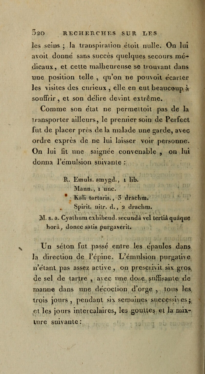 les seins; la transpiration éloit nulle. On lai avoit donne sans succès quelques secours mé- dicaux, et cette malheureuse se trouvant dans une position telle , qu'on ne pou voit écarter les visites des curieux , elle en eut beaucoup à souffrir, et son délire devint extrême. Comme son état ne permeitoit pas de la transporter ailleurs, le premier soin de Perfect fut de placer près de la malade une garde, avec ordre exprès de ne lui laisser voir personne. On lui fit une saignée convenable 9 on lui donna l'émulsion suivante : R. Emuîs. amygd., 1 lib. Mann., 1 une. Kali tartaris., 3 drachm. Spirit, nitr. d., 2 drachm. M. s. a. Cyathuni exhibeud. secundâ vel tertiâ quâqite horâ, donec satis purgaverit. Un séton fut passé entre les épaules dans la direction de l'épine. L'émulsion purgatne n'étant pas assez active, on prescrivit six gros de sel de tartre , avec une dovse suffisante de manne dans une décoction d'orge , tous les trois jours, pendant six semaines sncce-sr.es; et les jours intercalaires, les gouttes et la mix- ture suivante :