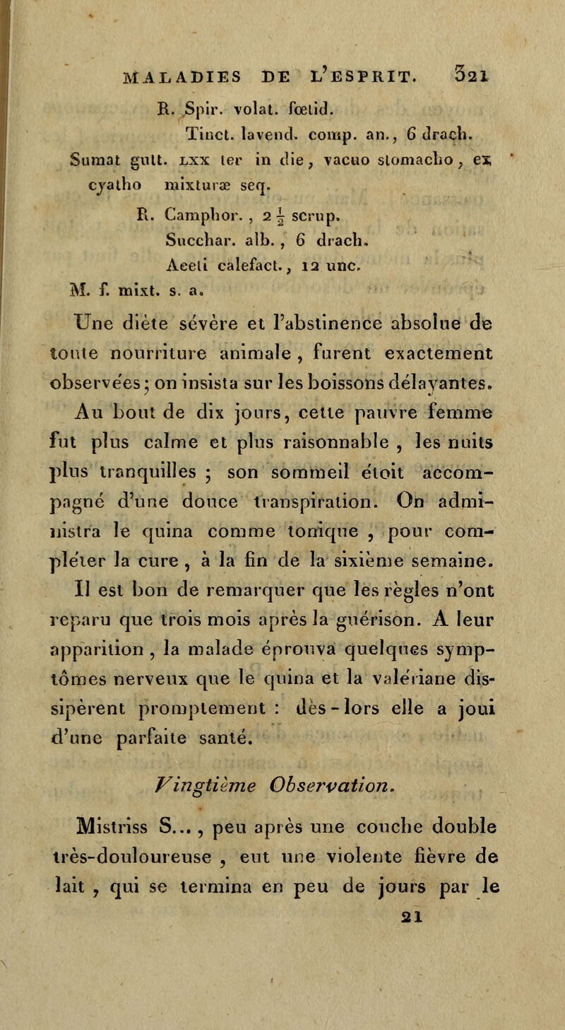 R. Spir. volât, fœlid. Tinct. la vend» comp. an., 6 dracli. Suraat gutt. lxx 1er in die. vacuo slomacbo ; es; cjatho mixturae seq. R. Campbor. , 2 \ scrup. Succhar. alb. , 6 dracli. Aeeli calefact., 12 une. M. f. mixt. s. a. Une diète sévère et l'abstinence absolue de toute nourriture animale , furent exactement observées; on insista sur les boissons délayantes. Au bout de dix jours, cette pauvre femme fut plus calme et plus raisonnable , les nuits plus tranquilles ; son sommeil étoit accom- pagné d'une douce transpiration. On admi- nistra le quina comme tonique , pour com- pléter la cure , à la fin de la sixième semaine. Il est bon de remarquer que les règles n'ont reparu que trois mois après la guérison. A leur apparition , la malade éprouva quelques symp- tômes nerveux que le quina et la valériane dis- sipèrent promptement : dès-lors elle a joui d'une parfaite santé. Vingtième Observation. Mistriss S..., peu après une couche double très-douloureuse , eut une violente fièvre de lait , qui se termina en peu de jours par le 21