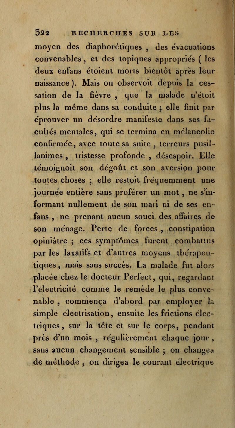 moyen des diaphoréliques , des évacuations convenables, et des topiques appropries ( les deux enfans étoient morts bientôt après leur naissance). Mais on observoit depuis la ces- sation de la fièvre , que la malade n'étoit plus la même dans sa conduite 5 elle finit par éprouver un de'sordre manifeste dans ses fa- cultés mentales, qui se termina en mélancolie confirmée, avec toute sa suite , terreurs pusil- lanimes , tristesse profonde , désespoir. Elle te'moignoit son dégoût et son aversion pour toutes choses ; elle restoit fréquemment une journée entière sans proférer un mot , ne s'in- formant nullement de son mari ni de ses en- fans , ne prenant aucun souci des affaires de son ménage. Perte de forces , constipation opiniâtre ; ces symptômes furent combattus par les laxatifs et d'autres moyens thérapeu- tiques , mais sans succès. La malade fut alors placée chez le docteur Perfect, qui, regardant l'électricité comme le remède le plus conve- nable , commença d'abord par employer la simple éleclrisation, ensuite les frictions élec- triques , sur la tête et sur le corps, pendant près d'un mois , régulièrement chaque jour , sans aucun changement sensible ; on changea de méthode , on dirigea le courant électrique