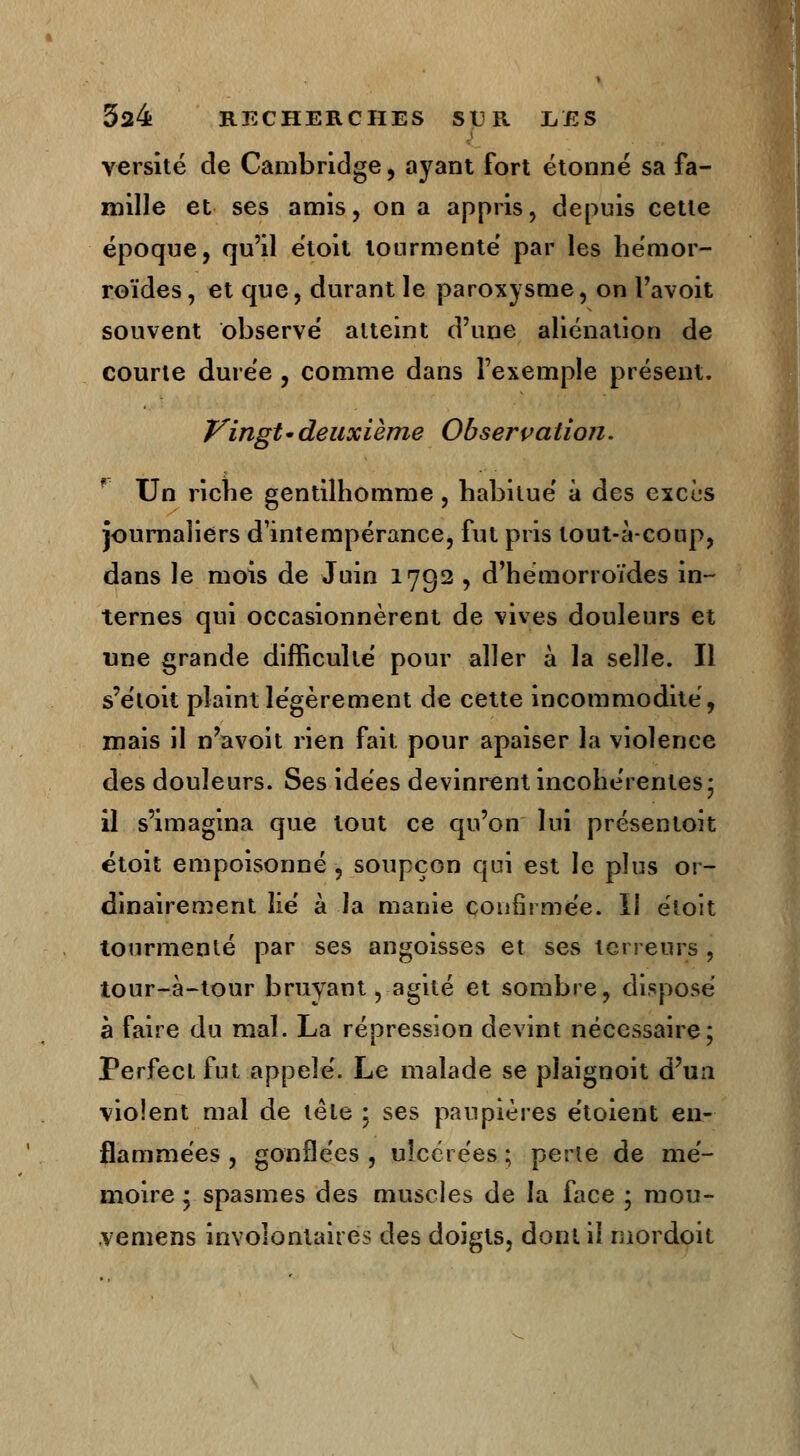 versité de Cambridge, ayant fort étonné sa fa- mille et ses amis, on a appris, depuis cette époque, qu'il étoit tourmenté par les hémor- roïdes , et que, durant le paroxysme, on l'avoit souvent observé atteint d'une aliénation de courte durée , comme dans l'exemple présent. Vingt• deuxième Observation. Un riche gentilhomme , habitué à des excùs journaliers d'intempérance, fut pris tout-à-coup, dans le mois de Juin 1792 , d'hémorroïdes in- ternes qui occasionnèrent de vives douleurs et une grande difficulté pour aller à la selle. Il s'étoit plaint légèrement de cette incommodité, mais il n'avoit rien fait pour apaiser la violence des douleurs. Ses idées devinrent incohérentes; il s'imagina que tout ce qu'on lui présentoit étoit empoisonné , soupçon qui est le plus or- dinairement lié à la manie confirmée. II étoit tourmenté par ses angoisses et ses terreurs , tour-à-tour bruyant, agité et sombre, disposé à faire du mal. La répression devint nécessaire; Perfect fut appelé. Le malade se pïaignoit d'un violent mal de tête ; ses paupières étoient en- flammées , gonflées , ulcérées ; perte de mé- moire ; spasmes des muscles de la face ; raou- .vemens involontaires des doigts, dont il niordoit
