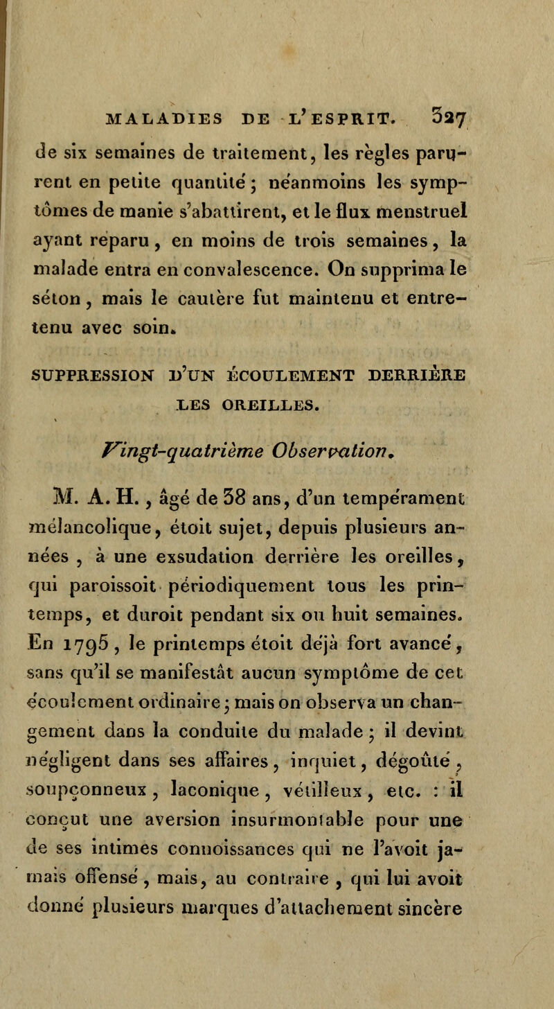 de six semaines de traitement, les règles paru- rent en petite quantité' ; néanmoins les symp- tômes de manie s'abattirent, et le flux menstruel ayant reparu, en moins de trois semaines, la malade entra en convalescence. On supprima le séton, mais le cautère fut maintenu et entre- tenu avec soin* SUPPRESSION D'UN ÉCOULEMENT DERRIÈRE LES OREILLES. Vingt-quatrième Observation. M. À. H., âgé de 58 ans, d'un tempérament mélancolique, étoit sujet, depuis plusieurs an- nées , à une exsudation derrière les oreilles, qui paroissoit périodiquement tous les prin- temps, et duroit pendant six ou huit semaines. En 1796, le printemps étoit déjà fort avance', sans qu'il se manifestât aucun symptôme de cet e'couîement ordinaire • mais on observa un chan- gement dans la conduite du malade ; il devint négligent dans ses affaires, inquiet, dégoûté, soupçonneux, laconique , vétilleux , etc. : il conçut une aversion insurmontable pour une de ses intimes connoissances qui ne l'a voit ja- mais offensé, mais, au contraire , qui lui avoit donné plusieurs marques d'attachement sincère