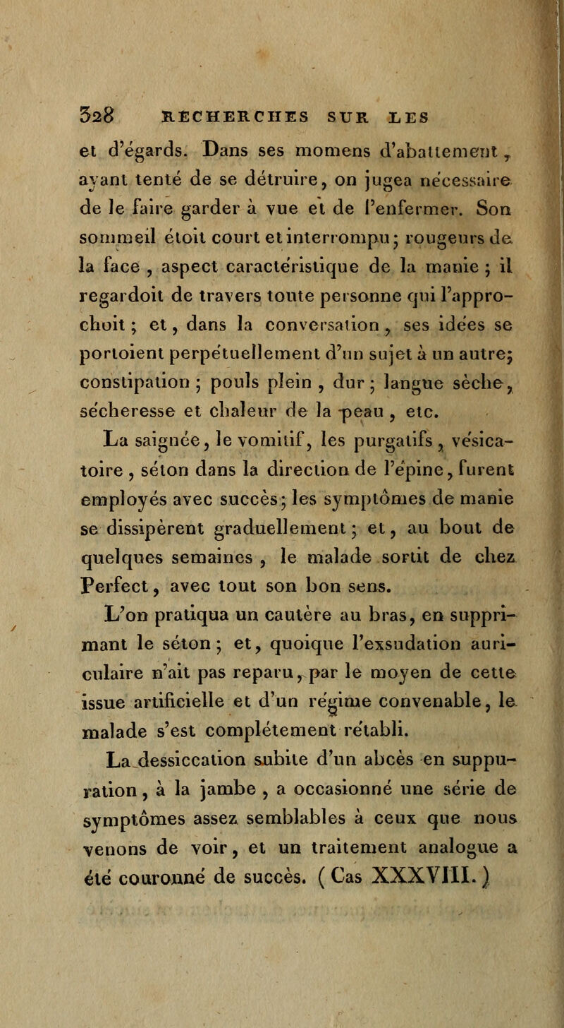 et d'égards. Dans ses momens d'abattement T ayant tenté de se détruire, on jugea nécessaire de le faire garder à vue et de l'enfermer. Son sommeil étoit court et interrompu* rougeurs de la face , aspect caractéristique de la manie ; il regardoit de travers toute personne qui l'appro- choit ; et, dans la conversation , ses idées se porioient perpétuellement d'un sujet à un autre; constipation ; pouls plein , dur; langue sèche, sécheresse et chaleur de la -peau , etc. La saiguée, le vomitif, les purgatifs , vésica- toire , séton dans la direction de l'épine, furent employés avec succès; les symptômes de manie se dissipèrent graduellement; et, au bout de quelques semaines , le malade sortit de chez Perfect, avec tout son bon sens. L'on pratiqua un cautère au bras, en suppri- mant le séton; et, quoique l'exsudation auri- culaire n'ait pas reparu, par le moyen de cette issue artificielle et d'un régime convenable, le malade s'est complètement rétabli. La dessiccation subite d'un abcès en suppu- ration , à la jambe , a occasionné une série de symptômes assez semblables à ceux que nous venons de voir, et un traitement analogue a été couronné de succès. ( Cas XXXVIII. )