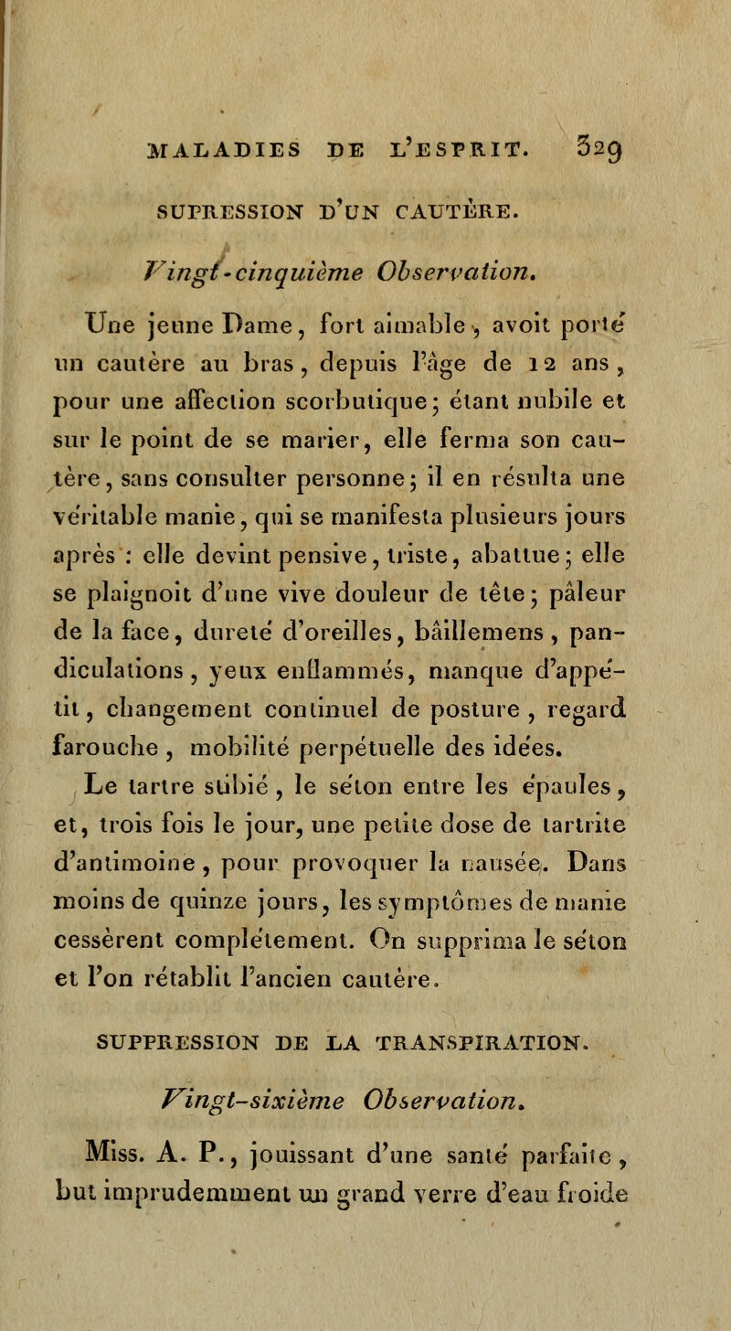 SUPRESSION d'un CAUTÈRE. Vingt-cinquième Observation. Une jeune Dame, fort aimable-, avoit porte un cautère au bras, depuis l'âge de 12 ans, pour une affection scorbutique; étant nubile et sur le point de se marier, elle ferma son cau- tère, sans consulter personne; il en résulta une véritable manie, qui se manifesta plusieurs jours après : elle devint pensive, triste, abattue; elle se plaignoit d'une vive douleur de tête; pâleur de la face, dureté d'oreilles, bâillemens , pan- diculations , yeux enflammés, manque d'appé- tit, changement continuel de posture, regard farouche , mobilité perpétuelle des idées. Le tartre subie , le séton entre les épaules, et, trois fois le jour, une petite dose de tartrite d'antimoine , pour provoquer la nausée/. Dans moins de quinze jours, les symptômes de manie cessèrent complètement. On supprima le séton et l'on rétablit l'ancien cautère. SUPPRESSION DE LA TRANSPIRATION. Vingt-sixième Observation» Miss. A. P., jouissant d'une santé parfaite, but imprudemment un grand verre d'eau froide