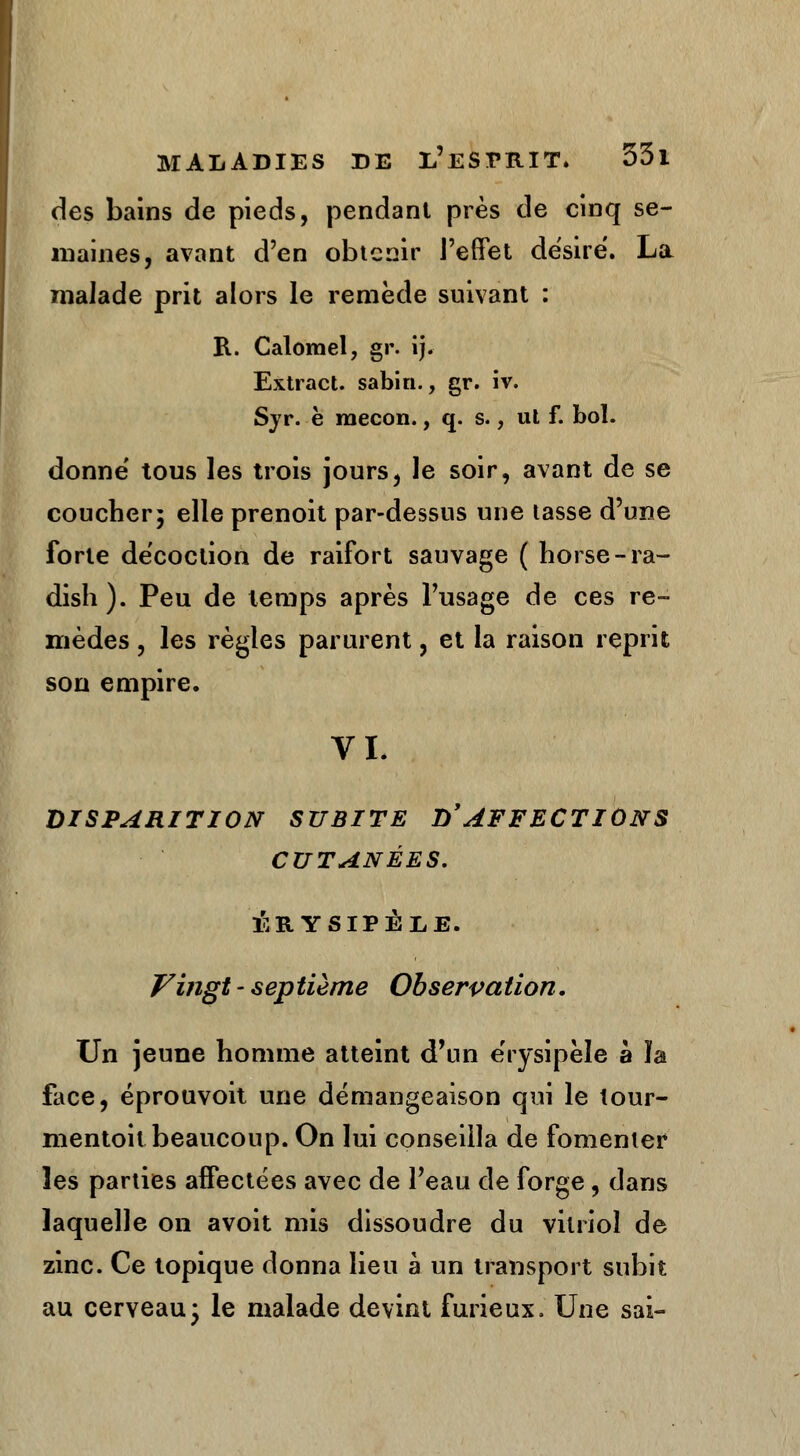 des bains de pieds, pendant près de cinq se- maines, avant d'en obtenir l'effet désire. La malade prit alors le remède suivant : R. Calomel, gr. ij. Extract, sabin., gr. iv. Sjr. è mecon., q. s., ul f. bol. donne' tous les trois jours, le soir, avant de se coucher; elle prenoit par-dessus une lasse d'une forte décoction de raifort sauvage ( horse-ra- dish). Peu de temps après l'usage de ces re- mèdes , les règles parurent, et la raison reprit son empire. VI. DISPARITION SUBITE D'AFFECTIONS CUTANÉES. 1ÎB.YSIPÉLE. Vingt - sep tième Observation. Un jeune homme atteint d'un e'rysipèle à ïa face, éprouvoit une démangeaison qui le tour- menton beaucoup. On lui conseilla de fomenter les parties affectées avec de l'eau de forge, dans laquelle on avoit mis dissoudre du vitriol de zinc. Ce topique donna lieu à un transport subit au cerveau- le malade devint furieux. Une sai-
