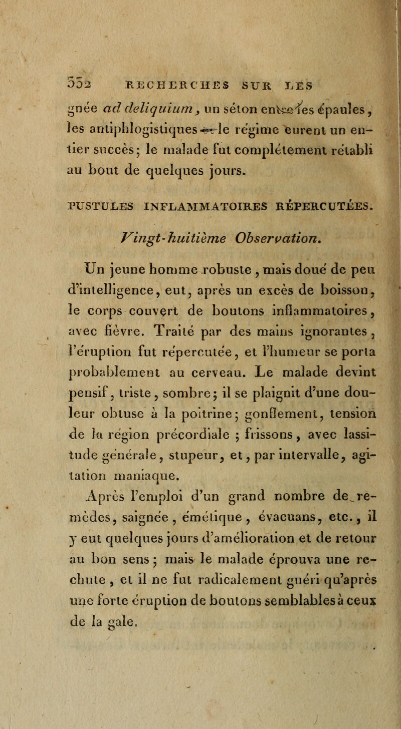 gnée ad deliquium, un selon enk^fesépaules, les antiphlogistiques-*** le régime eurent un en- tier succès; le malade fut complètement rétabli au bout de quelques jours. PUSTULES INFLAMMATOIRES RÉPERCUTÉES. Vingt-huitième Observation. Un jeune homme robuste , mais doue de peu d'intelligence, eut, après un excès de boisson, le corps couvert de boutons inflammatoires, avec lièvre. Traité par des mains ignorantes , l'éruption fut répercutée, et l'humeur se porla probablement au cerveau. Le malade devint pensif, triste, sombre; il se plaignit d'une dou- leur obtuse à la poitrine; gonflement, tension de îa région précordiaîe ; frissons, avec lassi- tude générale, stupeur, et, par intervalle, agi- tation maniaque. Après l'emploi d'un grand nombre de^re- mèdes, saignée, émélique , évacuans, etc., il y eut quelques jours d'amélioration et de retour au bon sens ; mais le malade éprouva une re- chute , et il ne fut radicalement guéri qu'après une forte éruption de boutons semblables à ceux de la gale.