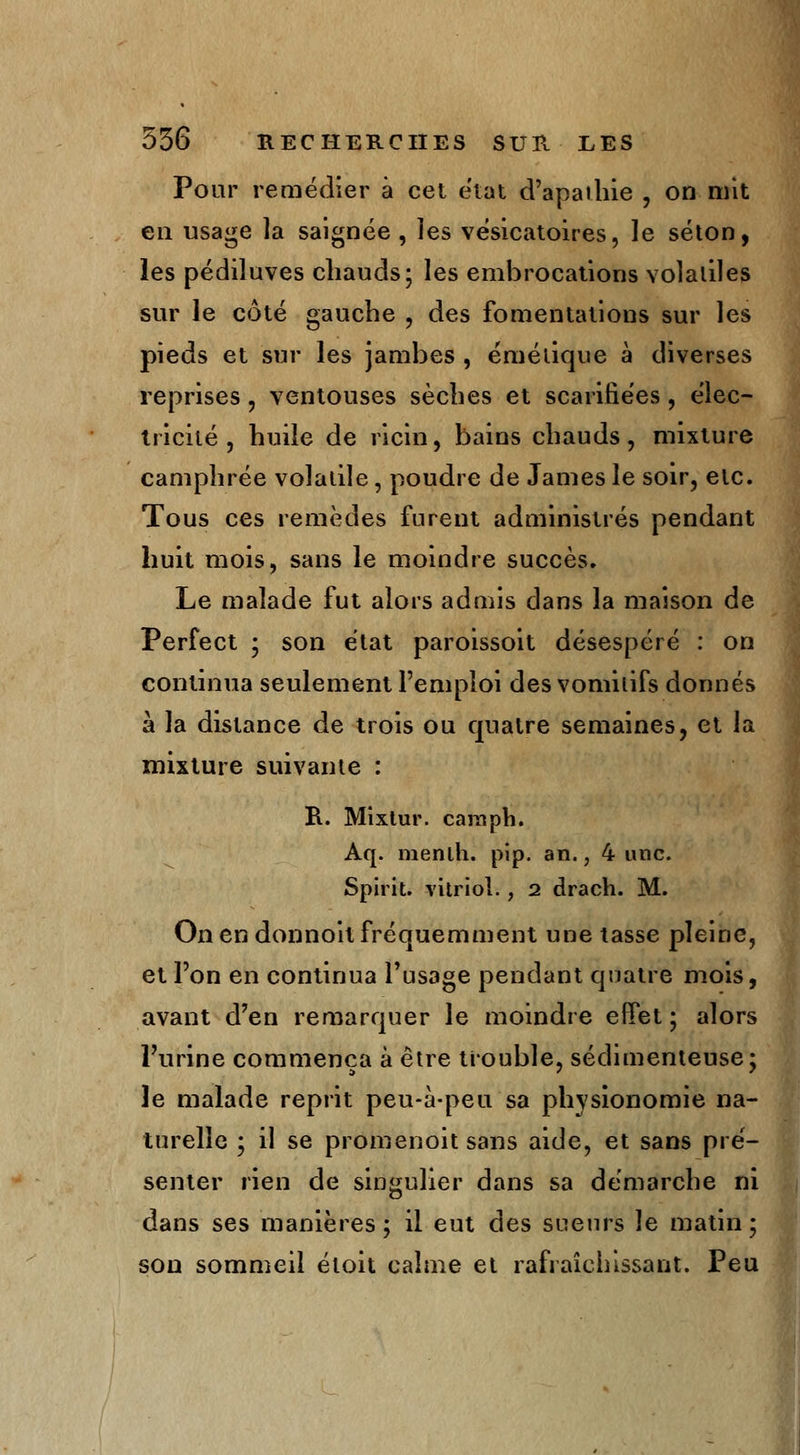 Pour remédier à cet état d'apathie , on mit en usage la saignée , îes vésicatoires, Je séton, les pédiluves chauds; les embrocations volatiles sur le côté gauche , des fomentations sur les pieds et sur les jambes , émétique à diverses reprises, ventouses sèches et scarifiées, élec- tricité, huile de ricin, bains chauds, mixture camphrée volatile, poudre de James le soir, etc. Tous ces remèdes furent administrés pendant huit mois, sans le moindre succès. Le malade fut alors admis dans la maison de Perfect ; son état paroissoit désespéré : on continua seulement l'emploi des vomitifs donnés à la distance de trois ou quatre semaines, et la mixture suivante : R. Mixtur. carapb. Aq. menlh. pip. an., 4 une. Spirit. vitriol., 2 drach. M. On en donnoit fréquemment une tasse pleine, et l'on en continua l'usage pendant quatre mois, avant d'en remarquer le moindre effet ; alors l'urine commença à être trouble, sédimenteuse; le malade reprit peu-à-peu sa physionomie na- turelle ; il se promenoit sans aide, et sans pré- senter rien de singulier dans sa démarche ni dans ses manières; il eut des sueurs le matin; son sommeil éloit calme et rafraîchissant. Peu