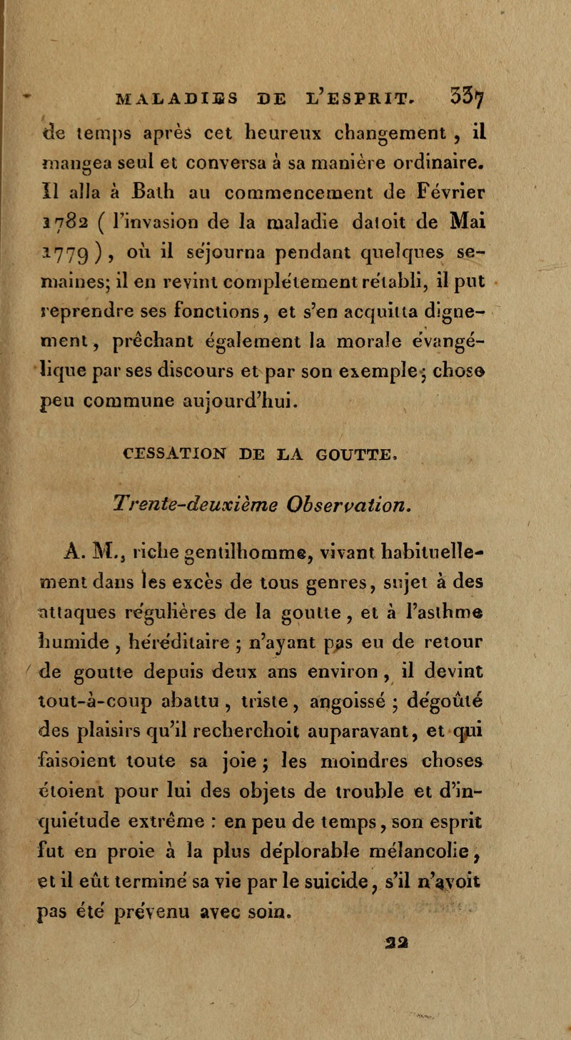 de temps après cet heureux changement , il mangea seul et conversa à sa manière ordinaire, il alla à Balh au commencement de Février Î782 ( l'invasion de la maladie daloit de Mai 1779), où il séjourna pendant quelques se- maines; il en revint complètement rétabli, il put reprendre ses fonctions, et s'en acquitta digne- ment -, prêchant également la morale évangé- lique par ses discours et par son exemple ; chose peu commune aujourd'hui. CESSATION DE LA GOUTTE, Trente-deuxième Observation, A. M., riche gentilhomme, vivant habituelle- ment dans les excès de tous genres, sujet à des attaques re'gulières de la goutte, et à l'asthme humide , hére'ditaire ; n'ayant p#s eu de retour de goutte depuis deux ans environ , il devint tout-à-coup abattu , triste, angoissé ; dégoûté des plaisirs qu'il recherchoit auparavant, et qjii faisoient toute sa joie ; les moindres choses étoient pour lui des objets de trouble et d'in- quiétude extrême : en peu de temps, son esprit fut en proie à la plus déplorable mélancolie, et il eût terminé sa vie par le suicide, s'il n'ayoit pas été prévenu avec soin. 32
