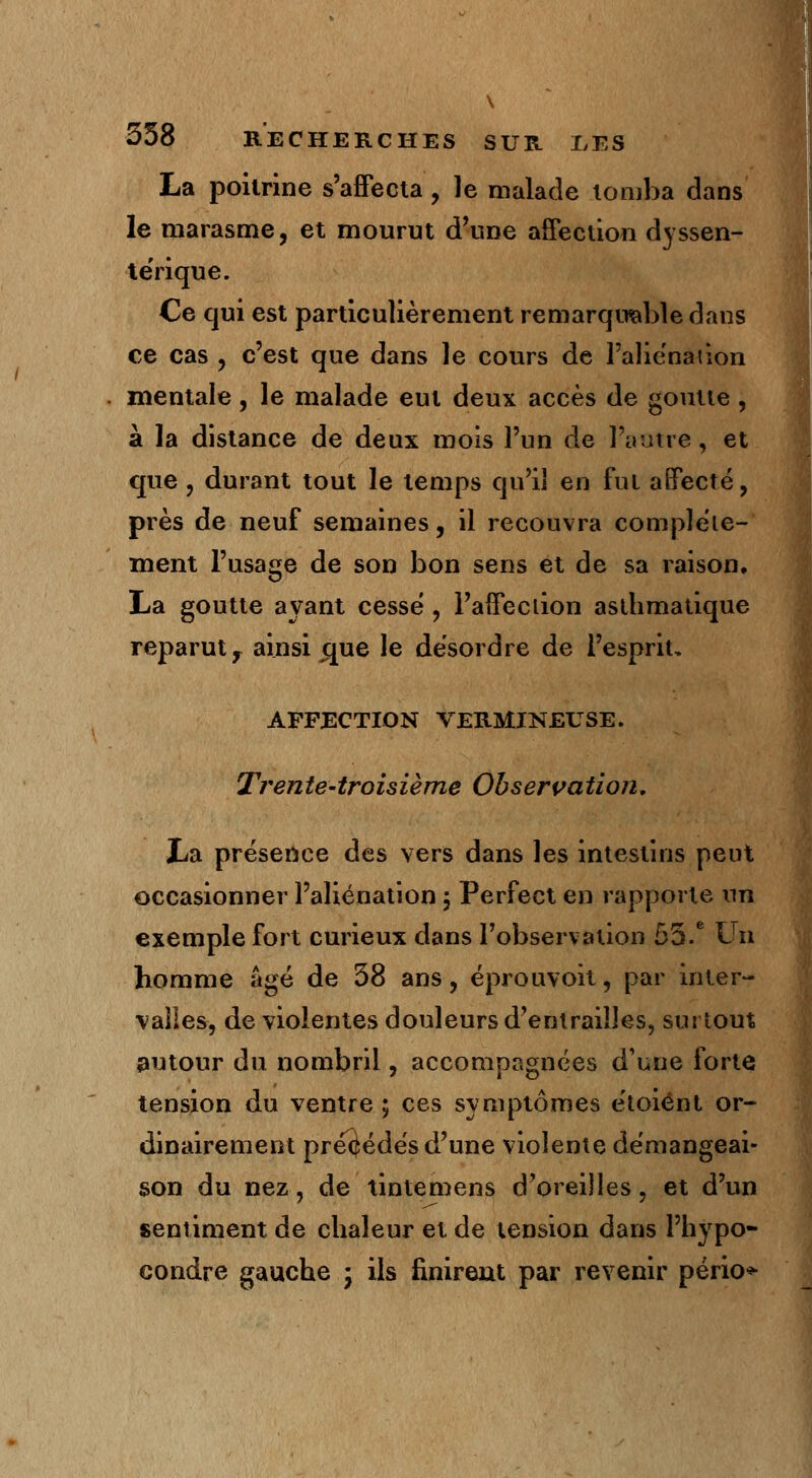 \ 358 RECHERCHES SUR LES La poitrine s'affecta, le malade tomba dans le marasme, et mourut d'une affection dyssen- térique. Ce qui est particulièrement remarquable dans ce cas , c'est que dans le cours de l'aliénation mentale, le malade eut deux accès de goutte , à la distance de deux mois l'un de l'autre, et que, durant tout le temps qu'il en fut affecté, près de neuf semaines, il recouvra complète- ment l'usage de son bon sens et de sa raison, La goutte ayant cessé , l'affection asthmatique reparut y ainsi crue le désordre de l'esprit, AFFECTION VERMINEUSE. Trente-troisième Observation. La présence des vers dans les intestins peut occasionner l'aliénation ; Perfect en rapporte un exemple fort curieux dans l'observation 55.e Un homme âgé de 38 ans, éprouvoit, par inter- valles, de violentes douleurs d'entrailles, surtout autour du nombril, accompagnées dune forte tension du ventre ; ces symptômes étoiént or- dinairement précédés d'une violente démangeai- son du nez, de tintemens d'oreilles, et d'un sentiment de chaleur et de tension dans l'hypo- condre gauche * ils finirent par revenir pério*
