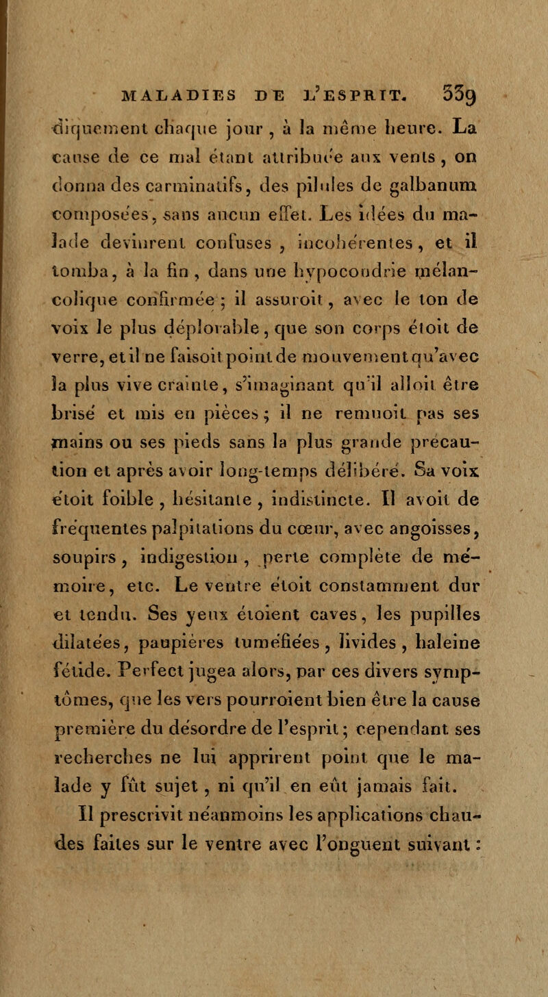 diquement chaque jour , à la même heure. La cause de ce mal étant attribuée aux vents, on donna des carminalifs, des pilules de galbanum composées, «ans aucun effet. Les idées du ma- lade devinrent confuses , incohérentes , et il tomba, à la fin , dans une hypocondrie mélan- colique confirmée 5 il assuroit, avec le ton de voix le plus déplorable, que son corps éioit de verre, etiî ne faisoit point de mouvement qu'avec îa plus vive crainte, s'imaginant qu'il aîïoit être brisé et mis en pièces ; il ne remuoit pas ses mains ou ses pieds sans la plus grande précau- tion et après avoir long-temps délibéré. Sa voix etoit foible , hésitante , indistincte. Il avoit de fréquentes palpitations du cœur, avec angoisses, soupirs , indigestion , perte complète de nie- moire, etc. Le ventre étoit constamment dur et tendu. Ses yeux étoient caves, les pupilles dilatées, paupières tuméfiées, livides, haleine fétide. Ferfect jugea alors, par ces divers symp- tômes, que les vers pourroient bien être la cause première du désordre de l'esprit ; cependant ses recherches ne lui apprirent point que le ma- lade y fût sujet, ni qu'il en eût jamais fait. Il prescrivit néanmoins les applications chau- des faites sur le ventre avec l'onguent suivant :