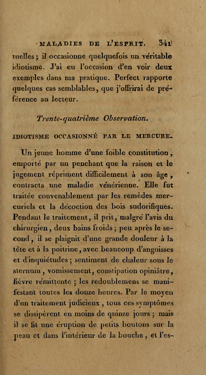 nielles ; il occasionne quelquefois un véritable idiotisme. J'ai eu l'occasion d'en voir deux exemples dans ma pratique. Perfect rapporte quelques cas semblables, que j'offrirai de pré-< férence au lecteur. Tren te- qua trième Observation, IDIOTISME OCCASIONNÉ PAR LE MERCURE* Un jeune homme d'une foible constitution, emporté par un penchant que la raison et le jugement répriment difficilement a son âge 9 contracta une maladie ve'nérienne. Elle fut traitée convenablement par les remèdes mer- curieîs et la décoction des bois sudorifiques. Pendant le traitement, il prit, malgré l'avis du chirurgien, deux bains froids ; peu après le se- cond , il se plaignit d'une grande douleur à la tête et à la poitrine, avec beaucoup d'angoisses et d'inquiétudes ; sentiment de chaleur sous le sternum , vomissement, constipation opiniâtre, fièvre rémittente : les redoublemens se mani- festant toutes les douze heures. Par le moyen d'un traitement judicieux ? tous ces symptômes se dissipèrent en moins de quinze jours ; mais il se lit une éruption de petits boutons sur la peau et dans l'intérieur de la bouche ? et l'es-*