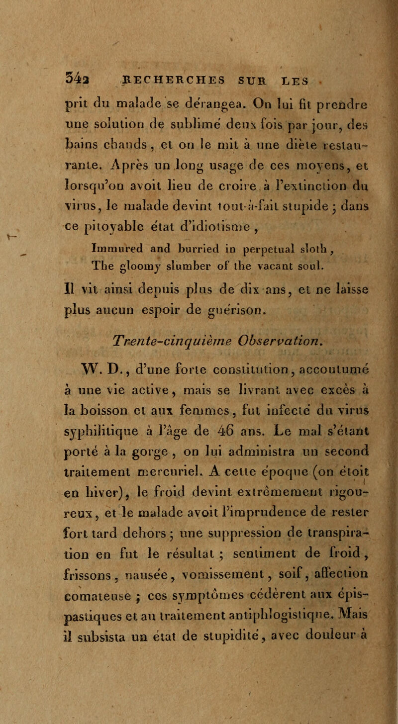 prit du malade se dérangea. On lui fit prendre une solution de sublimé deux fois par jour, des bains chauds, et on le mit à une diète restau- rante. Après un long usage de ces moyens, et lorsqu'on avoit lieu de croire à l'extinction du virus, le malade devint tout-à-fait stupide • dans ce pitoyable état d'idiotisme , Iinmured and burried in perpétuai sloth, The gloomy sluniber of the vacant soûl. Il vit ainsi depuis plus de dix ans, et ne laisse plus aucun espoir de guérison. Trente-cinquième Observation, W. D., d'une forte constitution, accoutumé à une vie active, mais se livrant avec excès à la boisson et aux femmes, fut infecté du virus syphilitique à l'âge de 46 ans. Le mal s'élant porté à la gorge , on lui administra un second traitement mercuriel. A cette époque (on éloit en biver), le froid devint extrêmement rigou- reux, et le malade avoit l'imprudence de rester fort tard dehors ; une suppression de transpira- tion en fut le résultat ; sentiment de froid , frissons.., nausée, vomissement, soif, affection comateuse ; ces symptômes cédèrent aux épis- pastiques et au traitement antipblogistiqne. Mais il subsista un état de stupidité, avec douleur à