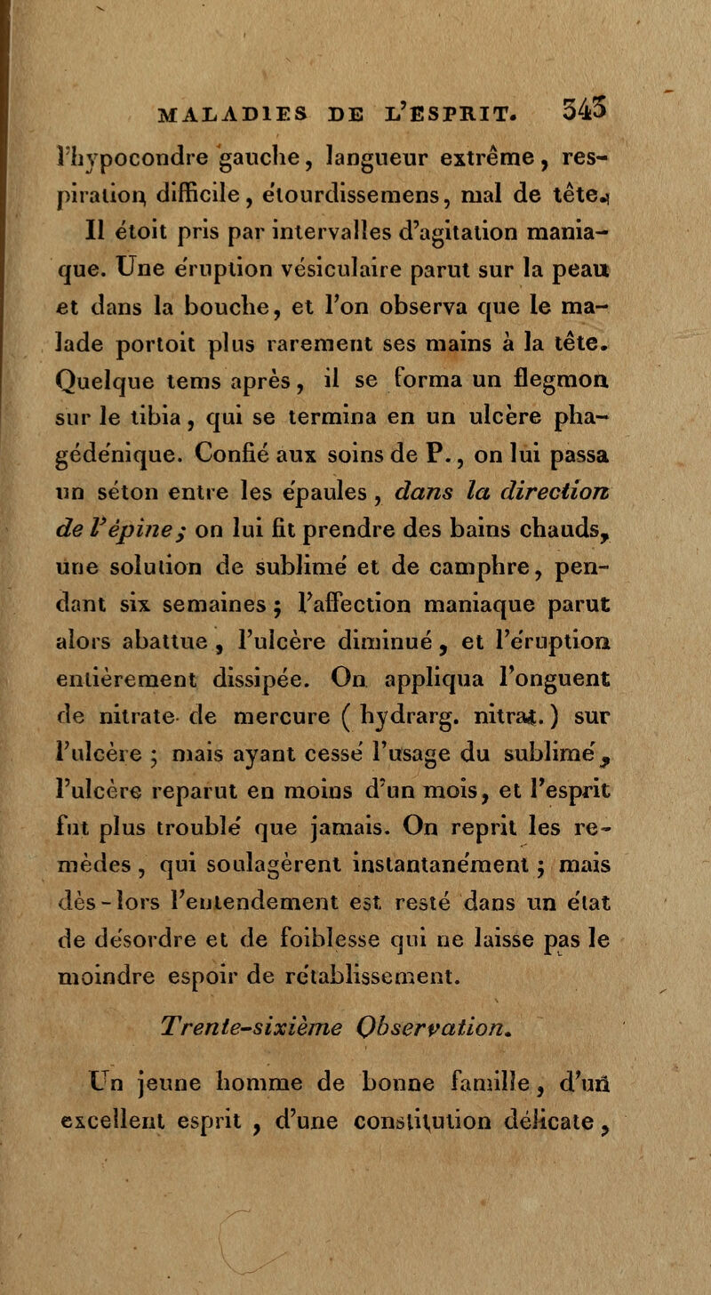 Hiypocondre gauche, langueur extrême, res- piration, difficile, élourdissemens, mal de tête.* Il étoit pris par intervalles d'agitation mania- que. Une éruption vésiculaire parut sur la peau et dans la bouche, et Ton observa que le ma- lade portoit plus rarement ses mains à la tête. Quelque tems après, il se forma un flegmon sur le tibia, qui se termina en un ulcère pha- gédénique. Confié aux soins de P., on lui passa un séton entre les épaules, dans la direction de Vépine; on lui fit prendre des bains chauds, une solution de sublimé et de camphre, pen- dant six semaines ; l'affection maniaque parut alors abattue, l'ulcère diminué, et l'éruption entièrement dissipée. On appliqua l'onguent de nitrate de mercure ( hydrarg. nitraj. ) sur l'ulcère • mais ayant cesse' l'usage du sublimé ^ l'ulcère reparut en moins d'un mois, et l'esprit fut plus troublé que jamais. On reprit les re- mèdes , qui soulagèrent instantanément ; mais dès-lors l'entendement est resté dans un état de désordre et de foibîesse qui ne laisse pas le moindre espoir de rétablissement. Trente-sixième Observation.. Un jeune homme de bonne famille, d'au excellent esprit , d'une constitution délicate ?