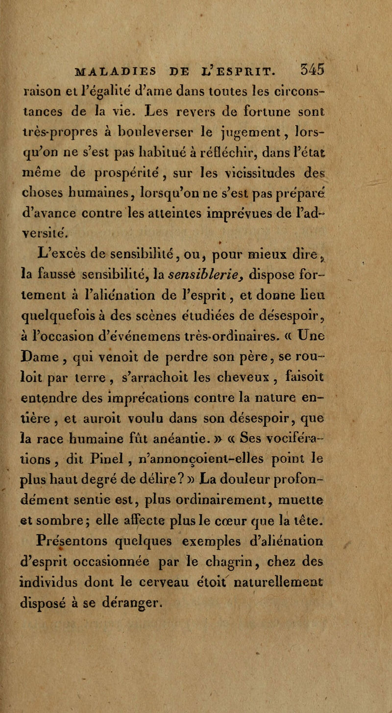 raison et l'égalité d'arne dans toutes les circons- tances de la vie. Les revers de fortune sont très-propres à bouleverser le jugement, lors- qu'on ne s'est pas habitué à réfléchir, dans l'état même de prospérité', sur les vicissitudes des choses humaines, lorsqu'on ne s'est pas prépare d'avance contre les atteintes imprévues de l'ad- versité'. L'excès de sensibilité, ou, pour mieux dire., la faussé sensibilité, la sensiblerie, dispose for- tement à l'alie'nation de l'esprit, et donne lieu quelquefois à des scènes étudiées de désespoir, à l'occasion d'événemens très*ordinaires. <( Une Dame , qui venoit de perdre son père, se rou~ loit par terre , s'arrachoit les cheveux , faisoit entendre des impre'cations contre la nature en- tière , et auroit voulu dans son désespoir, que îa race humaine fût anéantie. » « Ses vociféra- tions , dit Pinel , n'annonçoienl-elles point le plus haut degré de délire? » La douleur profon- dément sentie est, plus ordinairement, muette et sombre; elle affecte plus le cœur que la tête. Présentons quelques exemples d'aliénation d'esprit occasionnée par le chagrin, chez des individus dont le cerveau étoit naturellement disposé à se déranger.