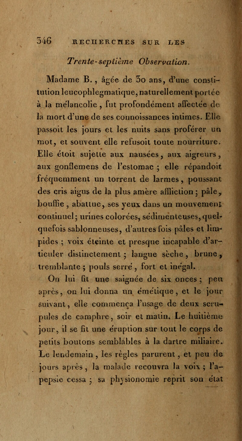 Trente-septième Observation. Madame B., âgée de 5o ans, d'une consti- tution leucophlegmatique, naturellement portée à îa mélancolie , fut profondément affectée de la mort d'une de ses connoissances intimes. Elle passoit les jours et les nuits sans proférer un mot, et souvent elle refusoit toute nourriture. Elle étoit sujette aux nausées, aux aigreurs, aux gonflemens de l'estomac ; elle répandoit fréquemment un torrent de larmes, poussant des cris aigus de la plus amère affliction ; pâle, bouffie , abattue, ses yeux dans un mouvement continuel; urines colorées, sédimenteuses,quel- quefois sablonneuses, d'autres fois pâles et lim- pides ; voix éteinte et presque incapable d'ar- ticuler distinctement ; langue sèche , brune , tremblante; pouls serré, fort el ine'gal. On lui fit une saignée de six onces ; peu après, on lui donna un émétique, et le jour suivant, elle commença l'usage de deux scru- pules de camphre, soir et matin. Le huitième jour, il se fit une éruption sur tout le corps de petits boutons semblables à la dartre miliaire. Le lendemain , les règles parurent, et peu de jours après , la malade recouvra la voix ; l'a- pepsle cessa • sa physionomie reprit son état