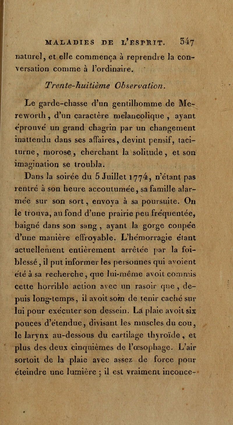 naturel, et elle commença à reprendre la con- versation comme à l'ordinaire. Trente-huitième Observation. Le garde-chasse d'un gentilhomme de Me- reworlh, d'un caractère mélancolique , ayant éprouvé un grand chagrin par un changement inattendu dans ses affaires, devint pensif, taci- turne , morose, cherchant la solitude, et son imagination se troubla. Dans la soirée du 5 Juillet 1774, n'étant pas rentré à son heure accoutumée, sa famille alar- mée sur son sort, envoya à sa poursuite. On le trouva, au fond d'une prairie peu fréquentée, baigné dans son sang , ayant la gorge coupée d'une manière effroyable. L'hémorragie étant actuellement entièrement arrêtée par la foi- blessé , il put informer les personnes qui avoient été à sa recherche, que lui-même avoit commis cette horrible action avec un rasoir que , de- puis long-temps, il avoit som de tenir caché sur lui pour exécuter son dessein. La plaie avoit six pouces d'étendue, divisant les muscles du cou, le larynx au-dessous du cartilage thyroïde, et plus des deux cinquièmes de l'œsophage. L'air sortoit de la plaie avec assez de force pour éteindre une lumière • il est vraiment inconce-