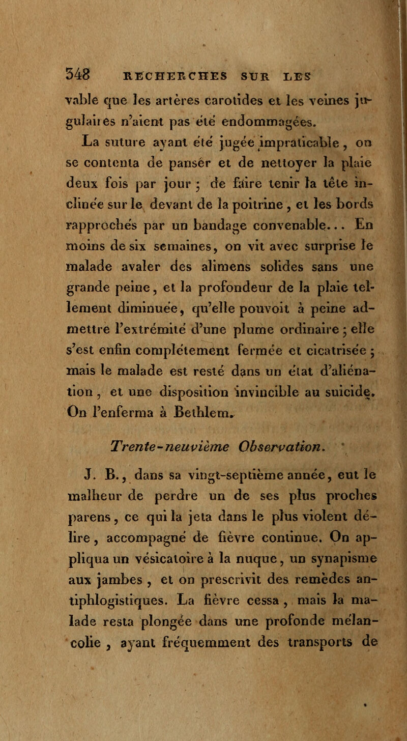 vable crue les artères carotides et les veines jn- gulaiies n'aient pas été endommagées. La suture ayant ete jugée impraticable , on se contenta de panser et de nettoyer la plaie deux fois par jour \ de faire tenir la tête in- clinée sur le devant de la poitrine , et les bords rapproches par un bandage convenable... En moins de six semaines, on vit avec surprise le malade avaler des alimens solides sans une grande peine, et la profondeur de la plaie tel- lement diminuée, qu'elle pouvoit à peine ad- mettre l'extrémité d'une plume ordinaire ; elle s'est enfin complètement fermée et cicatrise'e 5 mais le malade est resté dans un e'iat d'aliéna- tion j et une disposition invincible au suicide. On l'enferma à Bethlem. Trente-neuvième Observation. J. B., dans sa vingt-septième année, eut le malheur de perdre un de ses plus proches parens, ce qui la jeta dans le plus violent dé- lire , accompagné de fièvre continue. On ap- pliqua un vésicaloire à la nuque, un synapisme aux jambes , et on prescrivit des remèdes an- tiphlogistiques. La fièvre cessa , mais la ma- lade resta plongée dans une profonde mélan- colie , ayant fréquemment des transports de