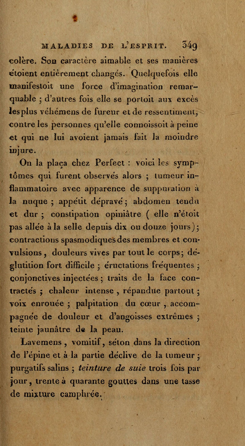 colère. Son caractère aimable et ses manières eloient entièrement changés. Quelquefois elle uianifesloit une force d'imagination remar- quable ; d'autres fois elle se porloit aux excès les plus véhémens de fureur et de ressentiment, contre les personnes qu'elle connoissoit à peine et qui ne lui avoient jamais fait la moindre injure. On la plaça chez Perfect : voici les symp- tômes qui furent observes alors ; tumeur in- flammatoire avec apparence de suppuration à la nuque ; appétit déprave'* abdomen tendu et dur ; constipation opiniâtre ( elle n'étoit pas alle'e à la selle depuis dix ou douze jours); contractions spasmodiques des membres et con- vulsions j douleurs vives par tout le corps; dé- glutition fort difficile ; éructations fréquentes ; conjonctives injectées ; traits de la face con- tractés ; chaleur intense , répandue partout ; voix enrouée ; palpitation du cœur , accom- pagnée de douleur et d'angoisses extrêmes ; teinte jaunâtre de la peau. Lavemens , vomitif, selon dans la direction de l'épine et à la partie déclive de la tumeur; purgatifs salins ; teinture de suie trois fois par jour, trente à quarante gouttes dans une tasse de mixture camphrée.